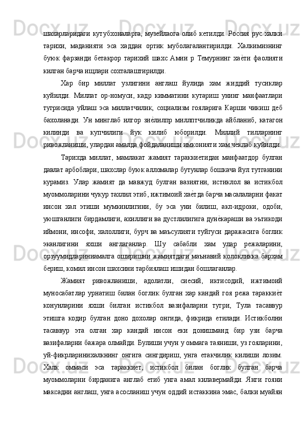 шахарларидаги   кутубхоналарга,   музейлаога   олиб   кетилди.   Россия   рус   халки
тарихи,   маданияти   эса   хаддан   ортик   муболагалантирилди.   Халкимизнинг
буюк   фарзанди   бетакрор   тарихий   шахс   Амии   р   Темурнинг   хае=ти   фаолияти
килган барча ищлари сохталаштирилди. 
Хар   бир   миллат   узлигини   англаш   йулида   хам   жиддий   тусиклар
куйилди.   Миллат   ор-номуси,   кадр   кимматини   кутариш   унинг   манфаатлари
тугрисида   уйлаш   эса   миллатчилик,   социализм   гояларига   Карши   чикиш   деб
бахоланади.   Ун   минглаб   илгор   зи	
е=лилпр   миллптчиликда   айбланиб,   катагон
килинди   ва   купчилиги   йук   килиб   юборилди.   Миллий   тилларнинг
ривожланиши, улардан амалда фойдаланиши имконияти хам чеклаб куйилди.
Тарихда   миллат,   мамлакат   жамият   тараккиетидан   манфаатдор   булган
давлат арбоблари, шахслар буюк алломалар бутунлар бошкача йул тутганини
курамиз.   Улар   жамият   да   мавжуд   булган   вазиятни,   истиклол   ва   истикбол
муоммоларини чукур тахлил этиб, ижтимоий ха	
е=тда барча масалаларни факат
инсон   хал   этиши   мумкинлигини,   бу   эса   уни   билиш,   акл-идроки,   одоби,
уюшганлиги бирдамлиги, ахиллиги ва дустлилигига дун	
е=караши ва эътикоди
иймони, инсофи, халоллиги, бурч ва маъсулияти  туйгуси даражасига боглик
эканлигини   яхши   англаганлар.   Шу   сабабли   хам   улар   режаларини,
орзуумидлариниамалга оширишни жамиятдаги маънавий колокликка бархам
бериш, комил инсон шахсини тарбиялаш ишидан бошлаганлар. 
Жамият   ривожланиши,   адолатли,   сиесий,   иктисодий,   ижтимоий
муносабатлар   урнатиш   билан   боглик   булган   хар   кандай   гоя   режа   таракки	
е=т
конунларини   яхши   билган   истикбол   вазифаларни   тугри,   Тула   тасаввур
этишга   кодир   булган   доно   дохолар   онгида,   фикрида   етилади.   Истикболни
тасаввур   эта   олган   хар   кандай   инсон   еки   донишманд   бир   узи   барча
вазифаларни бажара олмайди. Булиши учун у оммага таяниши, уз гояларини,
уй-фикрларинихалкнинг   онгига   сингдириш,   унга   етакчилик   килиши   лозим.
Халк   оммаси   эса   тараккиет,   истикбол   билан   боглик   булган   барча
муоммоларни   бирданига   англаб   етиб   унга   амал   килавермайди.   Янги   гояни
максадни англаш, унга асосланиш учун оддий истаккина эмас, балки муайян 