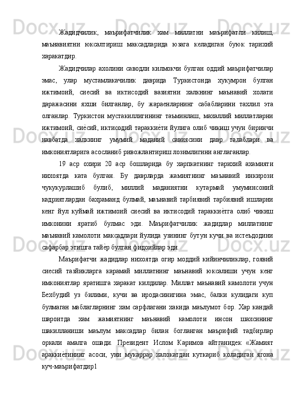 Жадидчилик,   маърифатчилик   хам   миллатни   маърифатли   килиш,
маънавиятни   юксалтириш   максадларида   юзага   келадиган   буюк   тарихий
харакатдир. 
Жадидчилар   ахолини   саводли   килмокчи   булган   оддий   маърифатчилар
эмас,   улар   мустамлакачилик   даврида   Туркистонда   хукумрон   булган
ижтимоий,   сиесий   ва   иктисодий   вазиятни   халкнинг   маънавий   холати
даражасини   яхши   билганлар,   бу   жараенларнинг   сабабларини   тахлил   эта
олганлар.   Туркистон   мустакиллигининг   таъминлаш,   махаллий   миллатларни
ижтимоий,   сие=сий,   иктисодий   таракки	е=ти   йулига   олиб   чикиш   учун   биринчи
навбатда   халкнинг   умумий   маданий   савиясини   давр   талаблари   ва
имкониятларига асосланиб ривожлантириш лозимлигини англаганлар. 
19   аср   охири   20   аср   бошларида   бу   харпкатнинг   тарихий   ахамияти
нихоятда   ката   булган.   Бу   даврларда   жамиятнинг   маънавий   инкирози
чукукурлашиб   булиб,   миллий   маданиятни   кутармай   умуминсоний
кадриятлардан   бахраманд   булмай,   маънавий   тарбиявий   тарбиявий   ишларни
кенг   йул   куймай   ижтимоий   сиесий   ва   иктисодий   таракки	
е=тга   олиб   чикиш
имконини   яратиб   булмас   эди.   Маърифатчилик   жадидлар   миллатнинг
маънавий   камолоти   максадлари   йулида   узининг   бутун   кучи   ва   истеъдодини
сафарбар этишга тай	
е=р булган фидоийлар эди. 
Маърифатчи   жадидлар   нихоятда   огир   моддий   кийинчиликлар,   гоявий
сиесий   тазйикларга   карамай   миллатнинг   маънавий   юксалиши   учун   кенг
имкониятлар   яратишга   харакат   килдилар.   Миллат   маънавий   камолоти   учун
Бехбудий   уз   билими,   кучи   ва   иродасинигина   эмас,   балки   кулидаги   куп
булмаган   маблагларнинг   хам   сарфлагани   хакида   маълумот   бор.   Хар   кандай
шароитда   хам   жамиятнинг   маънавий   камолоти   инсон   шахсининг
шакилланиши   маълум   максадлар   билан   богланган   маърифий   тадбирлар
оркали   амалга   ошади.   Президент   Ислом   Каримов   айтганидек   «Жамият
аракки	
е=тининг   асоси,   уни   мукаррар   халокатдан   куткариб   коладиган   ягона
куч-маърифатдир1  