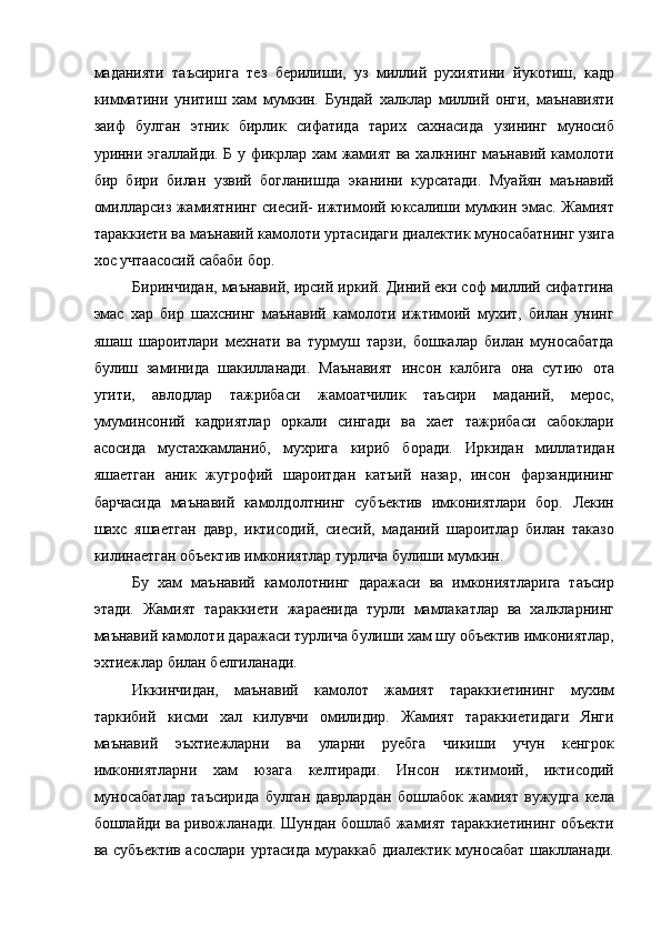 маданияти   таъсирига   тез   берилиши,   уз   миллий   рухиятини   йукотиш,   кадр
кимматини   унитиш   хам   мумкин.   Бундай   халклар   миллий   онги,   маънавияти
заиф   булган   этник   бирлик   сифатида   тарих   сахнасида   узининг   муносиб
уринни эгаллайди. Б у фикрлар хам жамият ва халкнинг маънавий камолоти
бир   бири   билан   узвий   богланишда   эканини   курсатади.   Муайян   маънавий
омилларсиз жамиятнинг сиесий- ижтимоий юксалиши мумкин эмас. Жамият
тараккиети ва маънавий камолоти уртасидаги диалектик муносабатнинг узига
хос учтаасосий сабаби бор. 
Биринчидан, маънавий, ирсий иркий. Диний еки соф миллий сифатгина
эмас   хар   бир   шахснинг   маънавий   камолоти   ижтимоий   мухит,   билан   унинг
яшаш   шароитлари   мехнати   ва   турмуш   тарзи,   бошкалар   билан   муносабатда
булиш   заминида   шакилланади.   Маънавият   инсон   калбига   она   сутию   ота
угити,   авлодлар   тажрибаси   жамоатчилик   таъсири   маданий,   мерос,
умуминсоний   кадриятлар   оркали   сингади   ва   хает   тажрибаси   сабоклари
асосида   мустахкамланиб,   мухрига   кириб   боради.   Иркидан   миллатидан
яшаетган   аник   жугрофий   шароитдан   катъий   назар,   инсон   фарзандининг
барчасида   маънавий   камолдолтнинг   субъектив   имкониятлари   бор.   Лекин
шахс   яшаетган   давр,   иктисодий,   сиесий,   маданий   шароитлар   билан   таказо
килинаетган объектив имкониятлар турлича булиши мумкин. 
Бу   хам   маънавий   камолотнинг   даражаси   ва   имкониятларига   таъсир
этади.   Жамият   тараккиети   жараенида   турли   мамлакатлар   ва   халкларнинг
маънавий камолоти даражаси турлича булиши хам шу объектив имкониятлар,
эхтиежлар билан белгиланади. 
Иккинчидан,   маънавий   камолот   жамият   тараккиетининг   мухим
таркибий   кисми   хал   килувчи   омилидир.   Жамият   тараккиетидаги   Янги
маънавий   эъхтиежларни   ва   уларни   руебга   чикиши   учун   кенгрок
имкониятларни   хам   юзага   келтиради.   Инсон   ижтимоий,   иктисодий
муносабатлар   таъсирида   булган   даврлардан   бошлабок   жамият   вужудга   кела
бошлайди ва ривожланади. Шундан бошлаб жамият тараккиетининг объекти
ва субъектив асослари уртасида мураккаб диалектик муносабат шаклланади. 