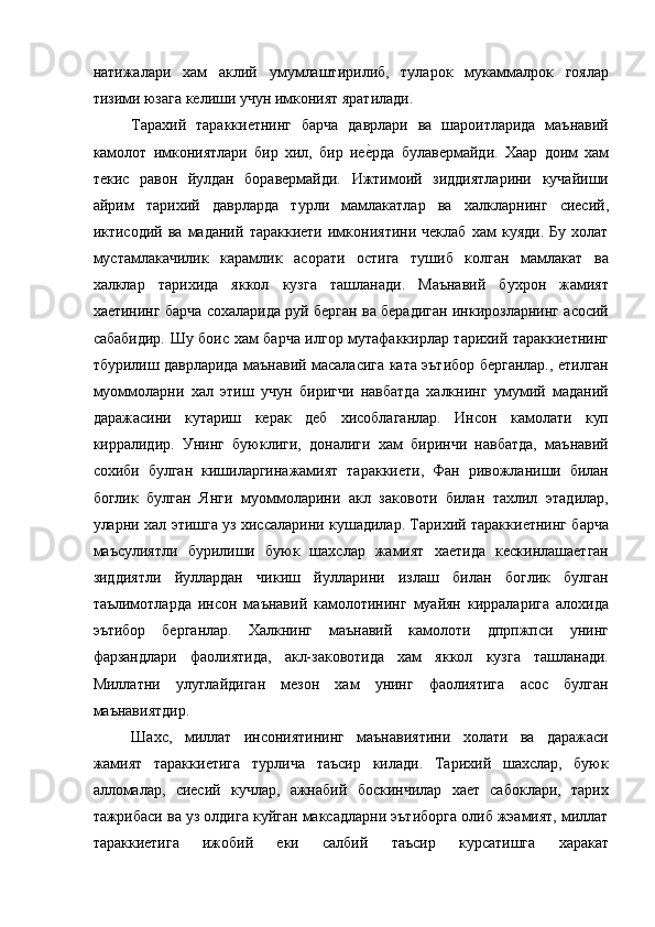 натижалари   хам   аклий   умумлаштирилиб,   туларок   мукаммалрок   гоялар
тизими юзага келиши учун имконият яратилади. 
Тарахий   тараккиетнинг   барча   даврлари   ва   шароитларида   маънавий
камолот   имкониятлари   бир   хил,   бир   иее=рда   булавермайди.   Хаар   доим   хам
текис   равон   йулдан   боравермайди.   Ижтимоий   зиддиятларини   кучайиши
айрим   тарихий   даврларда   турли   мамлакатлар   ва   халкларнинг   сиесий,
иктисодий   ва   маданий   тараккиети   имкониятини   чеклаб   хам   куяди.   Бу   холат
мустамлакачилик   карамлик   асорати   остига   тушиб   колган   мамлакат   ва
халклар   тарихида   яккол   кузга   ташланади.   Маънавий   бухрон   жамият
хаетининг барча сохаларида руй берган ва берадиган инкирозларнинг асосий
сабабидир. Шу боис хам барча илгор мутафаккирлар тарихий тараккиетнинг
тбурилиш даврларида маънавий масаласига ката эътибор берганлар., етилган
муоммоларни   хал   этиш   учун   биригчи   навбатда   халкнинг   умумий   маданий
даражасини   кутариш   керак   деб   хисоблаганлар.   Инсон   камолати   куп
кирралидир.   Унинг   буюклиги,   доналиги   хам   биринчи   навбатда,   маънавий
сохиби   булган   кишиларгинажамият   тараккиети,   Фан   ривожланиши   билан
боглик   булган   Янги   муоммоларини   акл   заковоти   билан   тахлил   этадилар,
уларни хал этишга уз хиссаларини кушадилар. Тарихий тараккиетнинг барча
маъсулиятли   бурилиши   буюк   шахслар   жамият   хаетида   кескинлашаетган
зиддиятли   йуллардан   чикиш   йулларини   излаш   билан   боглик   булган
таълимотларда   инсон   маънавий   камолотининг   муайян   кирраларига   алохида
эътибор   берганлар.   Халкнинг   маънавий   камолоти   дпрпжпси   унинг
фарзандлари   фаолиятида,   акл-заковотида   хам   яккол   кузга   ташланади.
Миллатни   улуглайдиган   мезон   хам   унинг   фаолиятига   асос   булган
маънавиятдир. 
Шахс,   миллат   инсониятининг   маънавиятини   холати   ва   даражаси
жамият   тараккиетига   турлича   таъсир   килади.   Тарихий   шахслар,   буюк
алломалар,   сиесий   кучлар,   ажнабий   боскинчилар   хает   сабоклари,   тарих
тажрибаси ва уз олдига куйган максадларни эътиборга олиб жэамият, миллат
тараккиетига   ижобий   еки   салбий   таъсир   курсатишга   харакат 