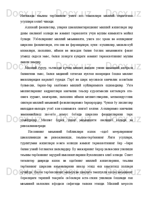 Натижада   таълим   тарбиянинг   узига   хос   томонлари   миллий   педагогика
усуллари келиб чикади. 
  Ахлокий фазилатлар, уларни шакиллантиришнинг миллий жихатлари хар
доим   сакланиб   колади   ва   жамият   тараккиети   учун   мухим   ахамиятга   мойил
булади.   Узбекларнинг   миллий   маънавияти,   узига   хос   эркак   ва   аелларнинг
шаркона фазилатлари,  ота-она  ва фарзандлари,  куни  –кушнилар,  махала-куй
алокалари,   халоллик,   иймон   ва   виждон   билан   боглик   маънавияти   факат
утмиш   садоси   эмас,   балки   хозирги   кундаги   жамият   тараккиетининг   мухим
омили хамдир. 
  Миллий   гурур,   эътикоди   кучли   миллат   вакили   узини   маънавий   кие=фаси
билангина   эмас,   балки   маданий   эхтиежи   нуктаи   назаридан   бошка   миллат
вакилларидан   ажралиб   туради.   Гарб   ва   шарк   мусикаси   канчалик   жозибали
булмасин,   барии-бир   калбимиз   миллий   куйларимизга   ошикадилар.   Узга
миллатларнинг   кадриятлари   канчалик   таъсир   курсатмасин   катталарга   ота-
онага   хурмат,   камтарлик,   халоллик   иймон   мехнатсеварлик,   мехмондустлик
сингари миллий маънавий фазилатларимиз баркарордир. Чунки бу хислатлар
авлоддан-авлодга   утиб   кон-конимизга   сингиб   келган.   А	
е=лларимиз   канчалик
замонавийлаш   ха	
е=-ибо   номус   бобида   шаркона   фазилатларини   тарк
этмайдилар.   Миллат   борки   унинг   маънавияти   сакланиб   колади   ва
ривожланаверади. 
  Инсоннинг   маънавий   бойликлари   ахлок   –одоб   меерларининг
шакилланиши   ва   ривожланиши,   таълим-тарбиянинг   Янги   усуллари,
турлитуман   жихатлари   юзага   келиши   жамият   тараккиетининг   бир   –бири
билан узвий богланган халклардир. Бу занжирнинг бирор халкасини узилиши
таълим-тарбиянинг зарурий имкониятларини йуколишига олиб келади. Совет
таталитар   даврида   ахлок   ва   одобнинг   миллий   жихатларини,   таълим
тарбиянинг   шаркона   анъаналарини   инкор   этиш   еки   камситиш   холлари
кучайди. Инсон тарбиясининг мазмун ва шаклига тааллукли юксак маънавият
борасидаги   тарихий   тажриба   сабоклари   аста-секин   унилаша   бошлади   еки
маънавий   калоклик   ифодаси   сифатида   талкин   этилди.   Миллий   меросга 