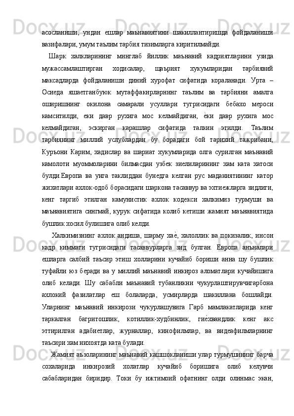 асосланиши,   ундан   ешлар   маънавиятини   шакиллантиришда   фойдаланиши
вазифалари, умум таълим тарбия тизимларга киритилмайди. 
Шарк   халкларининг   минглаб   йиллик   маънавий   кадриятларини   узида
мужассамлаштирган   ходисалар,   щаърият   хукумларидан   тарбиявий
максадларда   фойдаланиши   диний   хурофат   сифатида   кораланади.   Урта   –
Осиеда   яшаетганбуюк   мутаффакирларнинг   таълим   ва   тарбияни   амалга
оширишнинг   окилона   самарали   усуллари   тугрисидаги   бебахо   мероси
камситилди,   еки   давр   рухига   мос   келмайдиган,  е=ки   давр   рухига   мос
келмайдиган,   эскирган   карашлар   сифатида   талкин   этилди.   Таълим
тарбиянинг   миллий   услублардан   бу   борадаги   бой   тарихий   тажрибани,
Куръони   Карим,   хадислар   ва   шариат   хукумларида   олга   сурилган   маънавий
камолоти   муоммоларини   билмасдан   узбек   зиелиларининг   хам   ката   хатоси
булди.Европа   ва   унга   таклиддан   бунедга   келган   рус   маданиятининг   катор
жихатлари ахлок-одоб борасидаги шаркона тасаввур ва эхтиежларга зидлиги,
кенг   таргиб   этилган   камунистик   ахлок   кодекси   халкимиз   турмуши   ва
маънавиятига   сингмай, курук  сифатида  колиб  кетиши  жамият  маънавиятида
бушлик хосил булишига олиб келди. 
  Халкимизнинг   ахлок   андиша,   шарму   ха	
е=,   халоллик   ва   покизалик,   инсон
кадр   киммати   тугрисидаги   тасаввурларга   зид   булган.   Европа   анъналари
ешларга   салбий   таъсир   этиш   холларини   кучайиб   бориши   анна   шу   бушлик
туфайли   юз   беради   ва   у   миллий   маънавий   инкироз   аломатлари   кучайишига
олиб   келади.   Шу   сабабли   маънавий   тубанликни   чукурлаштирувчигарбона
ахлокий   фазилатлар   еш   болаларда,   усмирларда   шакиллана   бошлайди.
Уларнинг   маънавий   инкирози   чукурлашувига   Гарб   мамлакатларида   кенг
таркалган   багритошлик,   котиллик-худбинлик,   ги	
е=хвандлик   кенг   акс
эттирилган   адабиетлар,   журналлар,   кинофилмлар,   ва   видеафилмларнинг
таъсири хам нихоятда ката булади. 
 Жамият аъзоларининг маънавий кашшокланиши улар турмушининг барча
сохаларида   инкирозий   холатлар   кучайиб   боришига   олиб   келувчи
сабабларидан   биридир.   Токи   бу   ижтимоий   офатнинг   олди   олинмас   экан, 