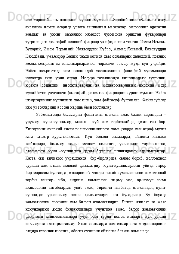 хос   тарихий   анъаналарини   куриш   мумкин.   Фаробийнинг   «Фозил   шахар
ахолиси»   номли   асарида   уртага   ташланган   масалалар,   халкининг   адолатли
жамият   ва   унинг   маънавий   камолот   чуккисига   эришган   фукаролари
тугрисидаги фалсафий-ахлокий фикрлар уз ифодасини топган. Имом Исмоил
Бухорий,   Имом   Термизий,   Нажмиддин   Кубро,   Ахмад   Яссавий,   Баховуддин
Накшбанд,   ужаАхрор   Валий   таълимотида   хам   одамларни   халоллий,   поклик,
мехнатсеварлик   ва   инсонпарварликка   чорловчи   гоялар   жуда   куп   учрайди.
Узбек   шеъриятида   хам   ахлок-одоб   масаласининг   фалсафий   муоммолари
нихоятда   кенг   урин   олган.   Нодира   газалларида   кишилардаги   тугрилик,
юртига   содиклик,   инсонпарварлик   ва   мехнатсеварликни   инсоний   мехр
мухаббатни улугловчи фалсафий диалектик фикроарни куриш мумкин. Узбек
шоирларининг  купчилиги хам  шоир, хам  файласуф  булганлар.  Файласуфлар
хам уз гояларини асосан нарида баен килганлар. 
Узбекистонда   болаларни   факатгина   ота-она   эмас   балки   кариндош   –
уруглар,   куни-кушнилар,   махала   –куй   хам   тарбиялайди,   деган   гап   бор.
Ёшларнинг   ахлокий   киефаси   шакилланишига   хама   даврда   хам   атроф   мухит
ката   таъмтр   курсатибкелган.   Куп   болали   оилаларда,   айникса   кишлок
жойларида,   болалар   халол   мехнат   килишга,   укаларини   тарбиялашга,
отаонасига,   куни   –кушнисига   ердам   беришга   ешлигиданок   адашмаганлар.
Катта  е=ки   кичикми   учрашганда,   бир-бирларига   салом   бериб,   холл-ахвол
сураши   хам   юксак   ахлокий   фазилатдир.   Куни-кушниларнинг   уйида   бирор
бир маросим булганда, ешларнинг7 узлари чикиб кумаклашиши хам миллий
тарбия   кизлар-   ибо,   андиша,   камтарлик   шарму   хае,   ор-номус   нима
эканлигини   китоблардан   укиб   эмас,   биринчи   навбатда   ота-онадан,   куни-
кушнидан   ургансалар   яхши   фазилатларга   эга   буладилар.   Бу   борада
жамоатчилик   фикрини   хам   билиш   ахамиятлидир.   Ёшлар   жиноят   ва   жазо
конунларини   яхши   билганликлари   учунгина   эмас,   балки   жамоатчилик
фикридан   хайикканликлари   учун   хам   турли   нопок   ишларга   кул   уриши
ха	
е=лларига  келтирмаганлар.   Якин-якинларда  хам  ешлар  ката   ешдагиларнинг
олдида ичкилик ичишга, ибосиз сузларни айтишга ботина олмас эди.  