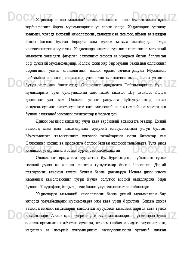 Хадислар   инсон   маънавий   камолотинининг   асоси   булган   ахлок-одоб
тарбиясининг   барча   муаммоларини   уз   ичига   олди.   Хадисларни   урганар
эканмиз, уларда ахлокий камолотнинг, халоллик ва поклик, иймон ва виждон
билан   боглик   булган   бирорта   хам   мухим   масала   эътибордан   четда
колмаганлигини   курамиз.   Хадисларда   илгари   сурилган   инсоннинг   маънавий
камолоти   хакидаги   фикрлар   оллохнинг   хохиш   ва   иродаси   билан   богланган
соф дуневий муоммолардир. Ислом дини хар бир мумин бандадан оллохнинг
борлигини,   унинг   ягоналигини,   оллох  е=рдам   элчиси-расули   Мухаммад
Пайгамбар   эканини,   ягоналиги,   унинг   тан   олишигина   эмас,   балки   узининг
бутун   хает   ива   фаолиятида   Оллохнинг   иродасига   Пайгампарнинг   йул   –
йуликларига   Тула   буйсунишини   хам   талаб   килади.   Шу   сабабли   Ислом
динининг   узи   хам   Оллохга   унинг   расулига   буйсунувчилар,   итоат
килувчиларнинг   сифатлари   хам   ката   маънавий   ва   ижтимоий   ахамиятга   эга
булган олижаноб инсоний фазилатлар ифодасидир. 
Диний эътикод кишилар учун ката тарбиявий ахамиятга эгадир. Диний
эътикод   хама   вакт   кишиларнинг   хукукий   маъсулиятидан   устун   булган.
Мусулмонлар   жамиятининг   хукукий   талабларини   яхши   билсалар   хам
Оллохнинг хохиш ва иродасига боглик бклган ахлокий талабларга Тула риоя
килишни узларининг асосий бурчи деб хисоблашган. 
Оллохнинг   иродасига   курсатган   йул-йурикларига   буйсиниш   гунох
васавоб   дузох   ва   жаннат   сингари   тушунчалар   билан   богланган.   Диний
гляларнинг   таъсири   кучли   булган   барча   даврларда   Ислом   дини   инсон
маънавий   камолотининг   тугри   йулга   солувчи   асосий   омиллардан   бири
булган. У хурафош, бидъат, эмас балки улуг маънавият хисобланади. 
Хадисларда   маънавий   камолотнинг   барча   диний   муоммолари   бир
каторда   умумбашарий   муоммоларга   хам   ката   урин   берилган.   Блшка   динга
эътикод   килган   кишиларни   камситиш   мусулмон   мамлакатларида   ката   гунох
хисобланади.   Ахлок-одоб   тугрисидаги   халк   маколаларини,   утмишдан   буюк
алломаларимизнинг  ибратли   сузлари,  таълим  тарбия   хакидаги   карашларини,
хадислар   ва   шеърий   хукумларнинг   мазмунинияхши   урганиб   чиккан 