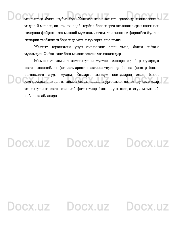 кишиларда   бунга   шубха   йук.   Халкимизнинг   асрлар   давомида   шакилланган
маданий меросидан, ахлок, одоб, тарбия борасидаги анъаналаридан канчалик
самарали фойдалансак миллий мустакиллигимизни чинакам фидоийси булган
ешларни тарбиялаш борасида ката ютукларга эришамиз. 
Жамият   тараккиети   учун   ахолининг   сони   эмас,   балки   сифати
мухимдир. Сифатнинг бош мезони юксак маънавиятдир. 
Маънавият   камолот   заминларини   мустахкамлашда   хар   бир   фукарода
юксак   инсонийлик   фазилатларини   шакиллантиришда   бошка   фанлар   билан
богликлиги   жуда   мухим.   Ёшларга   мавхум   коидаларни   эмас,   балки
хаетдахалол виждон ва иймон билан яшашни ургатмоги лозим. Бу билимлар
кишиларнинг   юксак   ахлокий   фазилатлар   билан   кушилганда   етук   маънавий
бойликка айланади. 
 
 
 
  