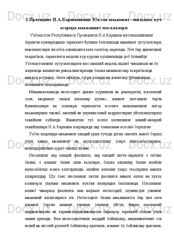 2.Президент И.А.Каримовнинг Юксак маънаият –енгилмас куч
асарида маънавият масалалари
  Узбекистон Республикаси Президенти И.А.Каримов мустакилликнинг 
биринчи кунлариданок тараккиет йулини белгилашда мамлакат хусусиятлари,
имкониятлари хисобга олинишига ката эътибор каратади. Хеч бир давлатнинг
тажрибаси, тараккиети модели кур-курона кулланилади деб булмайдт. 
Узбекистоннинг хусусиятларига мос миллий модель ишлаб чикилиши ва бу 
жараенда жамиятни ривожлантиришда бошка мамлакатлар тажрибасида 
мавжуд ютуклар, бизга маълум, тугри келадиган жихатлар урганилиши 
лозимлиги таъкидланади. 
Мамлакатимизда   иктисодиет   давлат   курилиши   ва   демократия,   ижтимоий
соха,   маданият   ташки   алокалар   хуллас,   жамият   хае=тининг   барча
йуналишлари   ва   сохалари   тараккиети   асосига   халкимизнинг   илгор
анъналарини тиклаб, миллий ва умуминсоний кадриятларни уйгунлаштириш
тамойили   куйилди.   Жамиятни   туб   ислох   килишнинг   илмий-назарий
тамойиллари И.А.Каримов асарларида хар томонлама асослаб берилган. 
Узбек моделида маънавият кандай урин тутади деган саволга жавоб бериш
учун   аввал   маънавият   ва   иктисодиетнинг   узаро   муносабатларини,
алокадорлигини куриб чикиш лозим. 
Инсоннинг   хар   кандай   фаолияти,   хар   кандай   хатти-харакати  	
е=  табиат
билан,  	
е=  жамият   билан   оила   аъзолари,   бошка   кишилар   билан   муайян
муносабатни   юзага   келтиришди,   муайян   алокани   узаро   таъсирини   амалга
оширишдир.   Шу   боис   инсоннинг   онгли   фаолияти   аввало   ахлок   ва   хукук
колаверса   умуман   маънавият   нуктаи   назаридан   бахоланади.   Инсоннинг
ишлаб   чикариш   фаолияти   хам   нафакат   иктисодий,   шунингдек   узининг
маънавий   жихатларига   эга.   Иктисоди	
е=т   билан   маънавиятга   бир   хил   ката
ахамият   берган   жамият   узининг   узининг   уйгун,   йирик   ижтимоий
зиддиятларсиз   ва   карама-каршиликларсиз   баркарор   тараккий   этиши   учун
замин   яратади.   Фан   иктисоди	
е=тнинг   моддий   бойликлар,   маънавиятнинг   эса
аклий ва хиссий-рухонтй бойликлар яратиши, жамият бу бойликлар яратиши, 