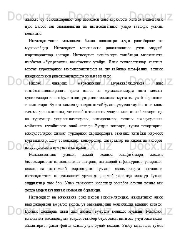 жамият   бу   бойликларнинг   хар   иккаласи   хам   кераклиги   кстида   келае=тгани
йук.   Балки   гап   маънавиятни   ва   иктисоди	
е=тнинг   узаро   таъсири   устида
келаяпти. 
Иктисодиетнинг   маънавият   билан   алокалари   жуда   ранг-баранг   ва
мураккабдир.   Иктисоди	
е=т   маънавияти   ривожланиши   учун   моддий
шартшароитлар   яратади.   Иктисодиет   эхти	
е=жлари   талаблари   маънавиятга
нисбатан   «буюртмачи»   вазифасини   утайди.   Янги   технологиялар   яратиш,
мехгат   куролларини   такомиллаштириш   ва   шу   кабилар   илм-фанни,   техник
ижодкорликни ривожлантиришга хизмат килади. 
Ишлаб   чикариш   жараенининг   мураккаблашувига,   илм
талаблигиниоширишга   ярата   ишчи   ва   мутахассизларда   янги   мехнат
куникмалари  хосил булишини, уларнинг  малакаси муттасил  усиб  боришини
таказо  этади. Бу  эса жамиятда  кадрлаш  тай	
е=рлаш, умуман тарбия  ва таълим
тизими   ривожланиши,   маънавий-психологик   узгаришига,   ишлаб   чикаришда
ва   турмушда   рационализаторлик,   ихтирочилик,   техник   ижодкарликка
мойиллик   кучайишига   олиб   келади.   Бундан   ташкари,   турли   товарларни,
махсулотларни   хизмат   турларини   харидорларга   етказиш   эхти	
е=жи   хар–хил
кургазмалар,   шоу   томошалар,   конкурслар,   латареялар   ва   нихоятда   ахборот
индустриясини вужудга келтиради. 
Маънавиятнинг   усиши,   илмий   техника   кашфи	
е=тлари,   ахолии
билимларининг  ва   малакасини  ошириш,  иктисодий  тафаккурнинг   узгариши,
юксак   ва   ижтимоий   маралларни   кузлаш,   яхшиликларга   интилиши
иктисоди	
е=тнит   ва   маънавият   уртасида   доимий   равишда   мавжуд   булган
зиддиятлар   хам   бор.   Улар   тараккиет   моделида   хисобга   олиши   лозим   акс
холда модел кутишган самарани бермайди. 
Иктисодиет   ва   маънавият   реал   инсон   эхти	
е=жларидан,   жамиятнинг   аник
вазифаларидан  ажралиб   колса,   уз  максадларини  белгилашда   адашиб   кетади.
Бундай   холларда   икки   хил   вазият   вужудга   келиши   мумкин.   Масалан,
маънавият масалаларига етарли эътибор берилмаса, иктисод учун капитални
айлантириб,   факат   фойда   олиш   учун   булиб   колади.   Ушбу   максадга,   гу	
е=ки 