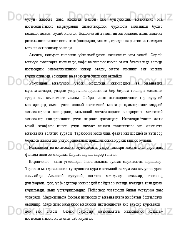 бутун   жамият   хам,   алохида   инсон   хам   буйсуниши,   маънавият   эса
иктисодие=тнинг   мафкуравий   хизматкорлик,   чурисига   айланиши   булиб
колиши лозим. Булиб колади. Бошкача айтганда, инсон камолотидан, жамият
ривожланишининг аник вазифаларидан, максадларидан ажралган иктисодиет
маънавиятниинкор килади. 
Аксига,   конкрет   инсонни   уйланмайдиган   маънавият   хам   хавой,   Сарой,
мавхум омолларга интилади, нафс ва хирсни инкор этиш бахонасида аслида
иктисодий   ривожланишини   инкор   этади,   хатто   узининг   энг   кескин
куринишларда зохидлик ва таркидун	
е=чиликни оклайди. 
Уз-узидан   маълумки   узбек   моделида   иктисоди	
е=т   ва   маънавият
мунгсабатлари,   уларни   узароалокадорлиги   ва   бир   бирига   таъсири   масаласи
тугри   хал   килинмоги   лозим.   Фойда   олиш   иктисодиетнинг   тор   хусусий
максадидир,   аммо   унин   асосий   ижтимоий   максади   одамларнинг   моддий
эхти	
е=жларини   кондириш,   маънавий   эхти	е=жларини   кондириш,   маънавий
эхти	
е=жлар   кондирилиши   учун   шароит   яратишдир.   Иктисоди	е=тнинг   ижти
моий   вазифаси   инсон   учун   хизмат   килиш   эканлигини   эса   жамиятга
маънавият эслатиб туради. Таракки	
е=т модилида факат иктисоди	е=тга эътибор
берилса жамиятни уйгун ривожлантириш айникса куриш кийин булади. 
Маънавият ва иктисодиет муносабати, узаро таъсири масаласида гарб илм
фанида икки хил карама Карши караш карор топган. 
Биринчиси   –   якин   утмишдан   бизга   маълкм   булган   марксизтик   карашлар.
Тарихни материалистик тушунишга кура ижтимоий хаетда хал килувчи урин
эгаллайди.   Ахлокий   хукукий,   эстетик   меъ	
е=рлар,   амаллар,   эътикод,
дун	
е=караш, дин, урф-одатлар иктисодий пойдевор устида вужудга келадиган
курилмади,   яъни   усткуришмадир.   Пойдевор   узгариши   билан   усткурма   хам
узгаради. Марксизимга биноан иктисодиет маънавиятга нисбатан белгиловчи
омилдир. Марксизм маънавий маданият иктисодиетга акс таъсир курсатади.,
деб   тан   олади.   Лекин   барибир   маънавиятга   иккиламчи   ходиса–
иктисоди	
е=тнинг хосиласи деб карайди.  