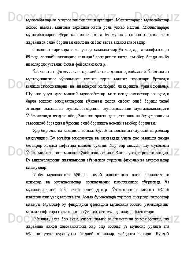 муносабатлар  ва  уларни  такомиллаштиришдир.  Миллатлараро  муносабатлар
доимо   давлат,   минтақа   тарихида   катта   роль   ўйнаб   келган.   Миллатлараро
муносабатларни   тўғри   ташкил   этиш   ва   бу   муносабатларни   ташкил   этиш
жарае=нида олиб борилган оқилона си	е=сат катта аҳамиятга эгадир. 
Инсоният   тарихида   тажавузкор   мамлакатлар   ўз   мақсад   ва   манфаатлари
йўлида   миллий   низоларни   келтириб   чиқаришга   катта   эътибор   берди   ва   бу
низолардан усталик билан фойдаланганлар. 
Ўзбекистон   кўпмиллатли   тарихий   этник   давлат   ҳисобланиб   Ўзбекистон
мустақиллигини   кўролмаган   кучлар   турли   миллат   вакиллари   ўртасида
келишмовчи-ликларни   ва   низоларни   келтириб   чиқаришга   ўринмоқ-далар.
Шунинг   учун   ҳам   миллий   муносабатлар   масаласида   эхти	
е=ткорлик   ҳамда
барча   миллат   манфаатларини   кўзлаган   ҳолда   си	
е=сат   олиб   бориш   талаб
этилади,   маънавият   муносабатларнинг   мустақилликни   мустаҳкамлашдаги
Ўзбекистонда   озод   ва   обод   Ватанни   яратишдаги,   тинчлик   ва   барқарорликни
таъминлаб берадиган ўрнини очиб беришига асосий эътибор берилган. 
Ҳар бир элат ва халқнинг миллат бўлиб шаклланиши тарихий жара	
е=нлар
маҳсулидир.   Бу   муайян   мамлакатда   ва   минтақада   ўзига   хос   равишда   ҳамда
бетакрор   ходиса   сифатида   намо	
е=н   бўлади.   Хар   бир   миллат,   шу   жумладан
Ўзбек   миллатининг   миллат   бўлиб   шаклланиши   ўзини   узоқ   тарихига   эгадир.
Бу   миллатларнинг   шаклланиши   тўғрисида   турлича   фикрлар   ва   мулохазалар
мавжуддир. 
Ушбу   мулохазалар   бўйича   илмий   изланишлар   олиб   борила	
е=тгани
олимлар   ва   мутахассислар   миллатларни   шаклланиши   тўғрисида   ўз
мулохазаларини   ба	
е=н   этиб   келмоқдалар.   Ўзбекларнинг   миллат   бўлиб
шаклланиши узоқ тарихга эга. Аммо бу масалада турлича фикрлар, талқинлар
мавжуд.   Муаллиф   бу   фикрларни   фалсафий   мушоҳада   қилиб,   ўзбекларнинг
миллат сифатида шаклланиши тўғрисидаги мулоҳазаларни ба	
е=н этади. 
  Миллат,   элат   бор   экан,   унинг   шаъни   ва   шавкатини   ҳимоя   қилиш,   шу
жара	
е=нда   жаҳон   ҳамжамиятида   ҳар   бир   миллат   ўз   муносиб   ўрнига   эга
бўлиши   учун   курашувчи   фидоий   инсонлар   майдонга   чиқади.   Бундай 