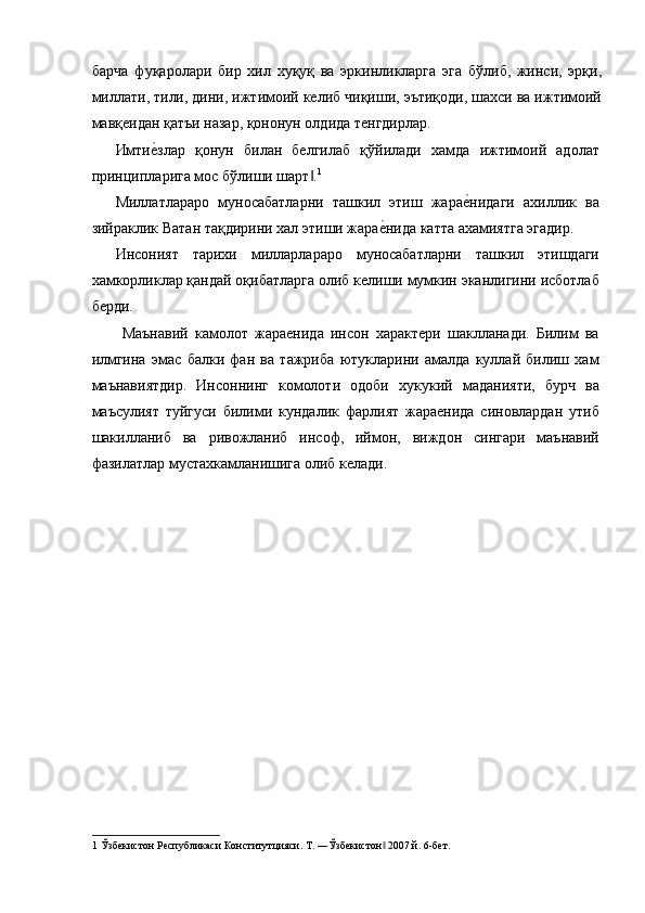 барча   фуқаролари   бир   хил   хуқуқ   ва   эркинликларга   эга   бўлиб,   жинси,   эрқи,
миллати, тили, дини, ижтимоий келиб чиқиши, эътиқоди, шахси ва ижтимоий
мавқеидан қатъи назар, қононун олдида тенгдирлар. 
Имтие=злар   қонун   билан   белгилаб   қўйилади   хамда   ижтимоий   адолат
принципларига мос бўлиши шарт .	
‖ 1
 
Миллатлараро   муносабатларни   ташкил   этиш   жара	
е=нидаги   ахиллик   ва
зийраклик Ватан тақдирини хал этиши жара	
е=нида катта ахамиятга эгадир. 
Инсоният   тарихи   милларлараро   муносабатларни   ташкил   этишдаги
хамкорликлар қандай оқибатларга олиб келиши мумкин эканлигини исботлаб
берди. 
  Маънавий   камолот   жараенида   инсон   характери   шаклланади.   Билим   ва
илмгина   эмас   балки   фан   ва   тажриба   ютукларини   амалда   куллай   билиш   хам
маънавиятдир.   Инсоннинг   комолоти   одоби   хукукий   маданияти,   бурч   ва
маъсулият   туйгуси   билими   кундалик   фарлият   жараенида   синовлардан   утиб
шакилланиб   ва   ривожланиб   инсоф,   иймон,   виждон   сингари   маънавий
фазилатлар мустахкамланишига олиб келади. 
 
 
1  Ўзбекистон Республикаси Конститутцияси. Т. ―Ўзбекистон  2007 й. 6-бет. 
‖ 