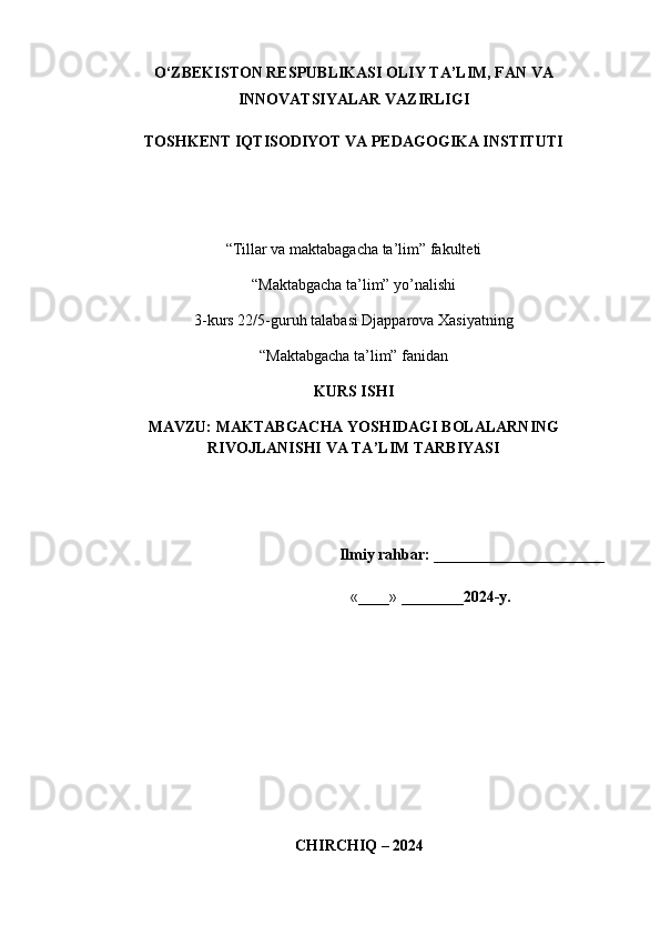 O‘ZBEKISTON RESPUBLIKASI OLIY TA’LIM, FAN VA
INNOVATSIYALAR VAZIRLIGI 
TOSHKENT IQTISODIYOT VA PEDAGOGIKA INSTITUTI
“Tillar va maktabagacha ta’lim” fakulteti
“Maktabgacha ta’lim” y о ’nalishi 
3-kurs 22/5-guruh talabasi Djapparova Xasiyatning
“Maktabgacha ta’lim” fanidan
KURS ISHI
MAVZU: MAKTABGACHA YOSHIDAGI BOLALARNING
RIVOJLANISHI VA TA’LIM TARBIYASI
                                                               Ilmiy rahbar:  ______________________ 
                                                                  «____» ________ 2024-y.                    
                
   CHIRCHIQ – 2024 