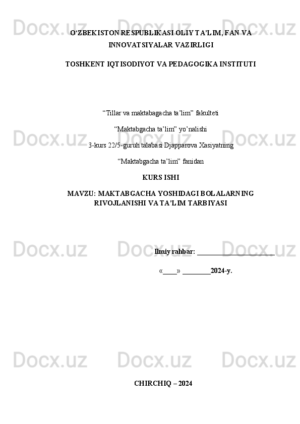 O‘ZBEKISTON RESPUBLIKASI OLIY TA’LIM, FAN VA
INNOVATSIYALAR VAZIRLIGI 
TOSHKENT IQTISODIYOT VA PEDAGOGIKA INSTITUTI
“Tillar va maktabagacha ta’lim” fakulteti
“Maktabgacha ta’lim” y о ’nalishi 
3-kurs 22/5-guruh talabasi Djapparova Xasiyatning
“Maktabgacha ta’lim” fanidan
KURS ISHI
MAVZU: MAKTABGACHA YOSHIDAGI BOLALARNING
RIVOJLANISHI VA TA’LIM TARBIYASI
                                                               Ilmiy rahbar:  ______________________ 
                                                                  «____» ________ 2024-y.                    
                
   CHIRCHIQ – 2024