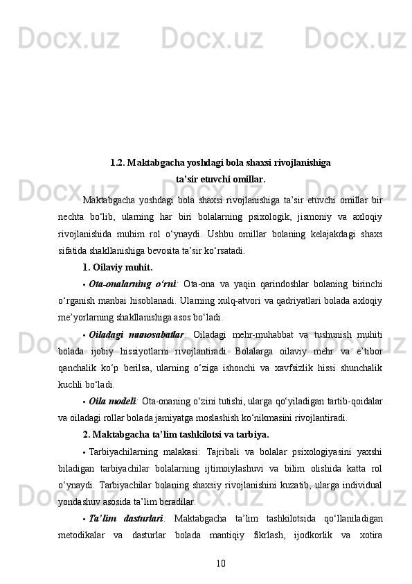 1.2. Maktabgacha yoshdagi bola shaxsi rivojlanishiga
ta’sir etuvchi omillar.
Maktabgacha   yoshdagi   bola   shaxsi   rivojlanishiga   ta’sir   etuvchi   omillar   bir
nechta   bo‘lib,   ularning   har   biri   bolalarning   psixologik,   jismoniy   va   axloqiy
rivojlanishida   muhim   rol   o‘ynaydi.   Ushbu   omillar   bolaning   kelajakdagi   shaxs
sifatida shakllanishiga bevosita ta’sir ko‘rsatadi.
1. Oilaviy muhit .
 Ota-onalarning   o‘rni :   Ota-ona   va   yaqin   qarindoshlar   bolaning   birinchi
o‘rganish manbai hisoblanadi. Ularning xulq-atvori va qadriyatlari bolada axloqiy
me’yorlarning shakllanishiga asos bo‘ladi.
 Oiladagi   munosabatlar :   Oiladagi   mehr-muhabbat   va   tushunish   muhiti
bolada   ijobiy   hissiyotlarni   rivojlantiradi.   Bolalarga   oilaviy   mehr   va   e’tibor
qanchalik   ko‘p   berilsa,   ularning   o‘ziga   ishonchi   va   xavfsizlik   hissi   shunchalik
kuchli bo‘ladi.
 Oila modeli :  Ota-onaning o‘zini tutishi, ularga qo‘yiladigan tartib-qoidalar
va oiladagi rollar bolada jamiyatga moslashish ko‘nikmasini rivojlantiradi.
2. Maktabgacha ta’lim tashkilotsi va tarbiya .
 Tarbiyachilarning   malakasi :   Tajribali   va   bolalar   psixologiyasini   yaxshi
biladigan   tarbiyachilar   bolalarning   ijtimoiylashuvi   va   bilim   olishida   katta   rol
o‘ynaydi.   Tarbiyachilar   bolaning   shaxsiy   rivojlanishini   kuzatib,   ularga   individual
yondashuv asosida ta’lim beradilar.
 Ta’lim   dasturlari :   Maktabgacha   ta’lim   tashkilotsida   qo‘llaniladigan
metodikalar   va   dasturlar   bolada   mantiqiy   fikrlash,   ijodkorlik   va   xotira
10 