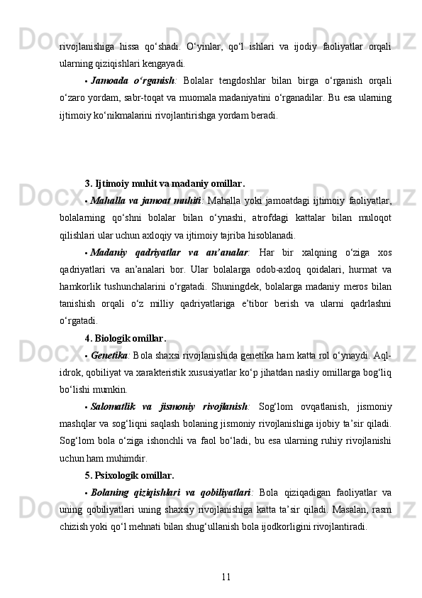 rivojlanishiga   hissa   qo‘shadi.   O‘yinlar,   qo‘l   ishlari   va   ijodiy   faoliyatlar   orqali
ularning qiziqishlari kengayadi.
 Jamoada   o‘rganish :   Bolalar   tengdoshlar   bilan   birga   o‘rganish   orqali
o‘zaro yordam, sabr-toqat va muomala madaniyatini o‘rganadilar. Bu esa ularning
ijtimoiy ko‘nikmalarini rivojlantirishga yordam beradi.
3. Ijtimoiy muhit va madaniy omillar .
 Mahalla   va   jamoat   muhiti :   Mahalla   yoki   jamoatdagi   ijtimoiy   faoliyatlar,
bolalarning   qo‘shni   bolalar   bilan   o‘ynashi,   atrofdagi   kattalar   bilan   muloqot
qilishlari ular uchun axloqiy va ijtimoiy tajriba hisoblanadi.
 Madaniy   qadriyatlar   va   an’analar :   Har   bir   xalqning   o‘ziga   xos
qadriyatlari   va   an’analari   bor.   Ular   bolalarga   odob-axloq   qoidalari,   hurmat   va
hamkorlik   tushunchalarini   o‘rgatadi.   Shuningdek,   bolalarga   madaniy   meros   bilan
tanishish   orqali   o‘z   milliy   qadriyatlariga   e’tibor   berish   va   ularni   qadrlashni
o‘rgatadi.
4. Biologik omillar .
 Genetika :  Bola shaxsi rivojlanishida genetika ham katta rol o‘ynaydi. Aql-
idrok, qobiliyat va xarakteristik xususiyatlar ko‘p jihatdan nasliy omillarga bog‘liq
bo‘lishi mumkin.
 Salomatlik   va   jismoniy   rivojlanish :   Sog‘lom   ovqatlanish,   jismoniy
mashqlar va sog‘liqni saqlash bolaning jismoniy rivojlanishiga ijobiy ta’sir qiladi.
Sog‘lom   bola   o‘ziga   ishonchli   va   faol   bo‘ladi,   bu   esa   ularning   ruhiy   rivojlanishi
uchun ham muhimdir.
5. Psixologik omillar .
 Bolaning   qiziqishlari   va   qobiliyatlari :   Bola   qiziqadigan   faoliyatlar   va
uning   qobiliyatlari   uning   shaxsiy   rivojlanishiga   katta   ta’sir   qiladi.   Masalan,   rasm
chizish yoki qo‘l mehnati bilan shug‘ullanish bola ijodkorligini rivojlantiradi.
11 