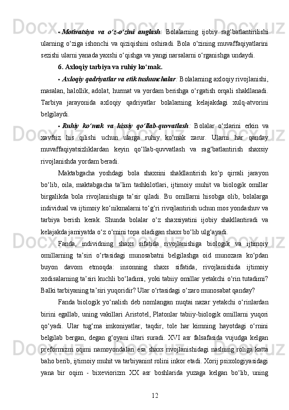  Motivatsiya   va   o‘z-o‘zini   anglash :   Bolalarning   ijobiy   rag‘batlantirilishi
ularning   o‘ziga   ishonchi   va   qiziqishini   oshiradi.   Bola   o‘zining   muvaffaqiyatlarini
sezishi ularni yanada yaxshi o‘qishga va yangi narsalarni o‘rganishga undaydi.
6. Axloqiy tarbiya va ruhiy ko‘mak.
 Axloqiy qadriyatlar va etik tushunchalar :  Bolalarning axloqiy rivojlanishi,
masalan, halollik, adolat, hurmat va yordam berishga o‘rgatish orqali shakllanadi.
Tarbiya   jarayonida   axloqiy   qadriyatlar   bolalarning   kelajakdagi   xulq-atvorini
belgilaydi.
 Ruhiy   ko‘mak   va   hissiy   qo‘llab-quvvatlash :   Bolalar   o‘zlarini   erkin   va
xavfsiz   his   qilishi   uchun   ularga   ruhiy   ko‘mak   zarur.   Ularni   har   qanday
muvaffaqiyatsizliklardan   keyin   qo‘llab-quvvatlash   va   rag‘batlantirish   shaxsiy
rivojlanishda yordam beradi.
Maktabgacha   yoshdagi   bola   shaxsini   shakllantirish   ko‘p   qirrali   jarayon
bo‘lib,   oila,   maktabgacha   ta’lim   tashkilotlari,   ijtimoiy   muhit   va   biologik   omillar
birgalikda   bola   rivojlanishiga   ta’sir   qiladi.   Bu   omillarni   hisobga   olib,   bolalarga
individual va ijtimoiy ko‘nikmalarni to‘g‘ri rivojlantirish uchun mos yondashuv va
tarbiya   berish   kerak.   Shunda   bolalar   o‘z   shaxsiyatini   ijobiy   shakllantiradi   va
kelajakda jamiyatda o‘z o‘rnini topa oladigan shaxs bo‘lib ulg‘ayadi.
Fanda,   individning   shaxs   sifatida   rivojlanishiga   biologik   va   ijtimoiy
omillarning   ta’siri   o‘rtasidagi   munosabatni   belgilashga   oid   munozara   ko‘pdan
buyon   davom   etmoqda:   insonning   shaxs   sifatida,   rivojlanishida   ijtimoiy
xodisalarning ta’siri kuchli bo‘ladimi, yoki tabiiy omillar yetakchi o‘rin tutadimi?
Balki tarbiyaning ta’siri yuqoridir? Ular o‘rtasidagi o‘zaro munosabat qanday? 
Fanda   biologik   yo‘nalish   deb   nomlangan   nuqtai   nazar   yetakchi   o‘rinlardan
birini   egallab,   uning   vakillari   Aristotel,   Platonlar   tabiiy-biologik   omillarni   yuqori
qo‘yadi.   Ular   tug‘ma   imkoniyatlar,   taqdir,   tole   har   kimning   hayotdagi   o‘rnini
belgilab   bergan,   degan   g‘oyani   iltari   suradi.   XVI   asr   falsafasida   vujudga   kelgan
preformizm   oqimi   namoyondalari   esa   shaxs   rivojlanishidagi   naslning   roliga   katta
baho berib, ijtimoiy muhit va tarbiyanint rolini inkor etadi. Xorij psixologiyasidagi
yana   bir   oqim   -   bixeviorizm   XX   asr   boshlarida   yuzaga   kelgan   bo‘lib,   uning
12
