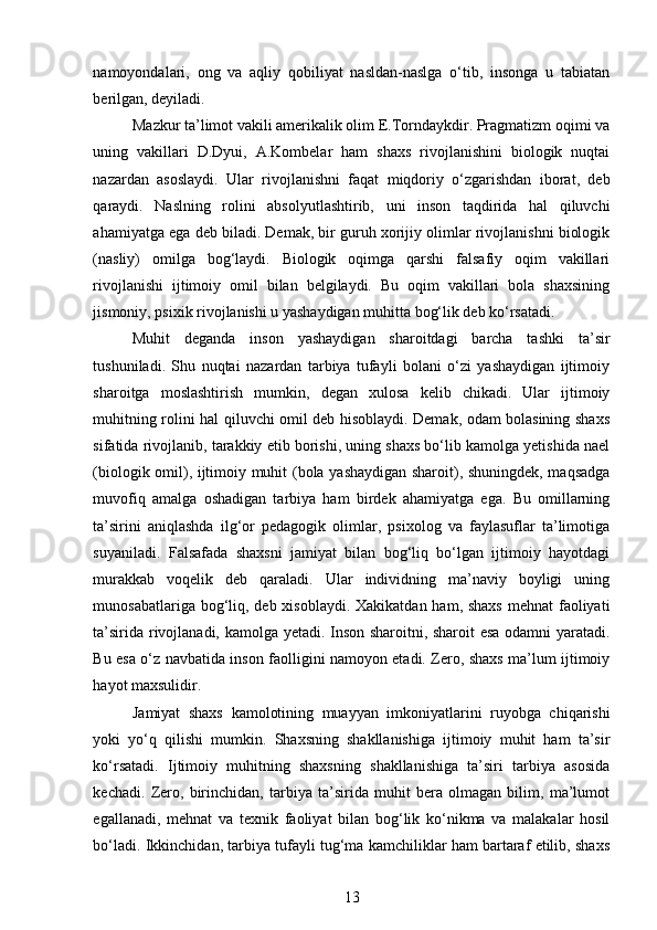 namoyondalari,   ong   va   aqliy   qobiliyat   nasldan-naslga   o‘tib,   insonga   u   tabiatan
berilgan, deyiladi.  
Mazkur ta’limot vakili amerikalik olim E.Torndaykdir. Pragmatizm oqimi va
uning   vakillari   D.Dyui,   A.Kombelar   ham   shaxs   rivojlanishini   biologik   nuqtai
nazardan   asoslaydi.   Ular   rivojlanishni   faqat   miqdoriy   o‘zgarishdan   iborat,   deb
qaraydi.   Naslning   rolini   absolyutlashtirib,   uni   inson   taqdirida   hal   qiluvchi
ahamiyatga ega deb biladi. Demak, bir guruh xorijiy olimlar rivojlanishni biologik
(nasliy)   omilga   bog‘laydi.   Biologik   oqimga   qarshi   falsafiy   oqim   vakillari
rivojlanishi   ijtimoiy   omil   bilan   belgilaydi.   Bu   oqim   vakillari   bola   shaxsining
jismoniy, psixik rivojlanishi u yashaydigan muhitta bog‘lik deb ko‘rsatadi. 
Muhit   deganda   inson   yashaydigan   sharoitdagi   barcha   tashki   ta’sir
tushuniladi.   Shu   nuqtai   nazardan   tarbiya   tufayli   bolani   o‘zi   yashaydigan   ijtimoiy
sharoitga   moslashtirish   mumkin,   degan   xulosa   kelib   chikadi.   Ular   ijtimoiy
muhitning rolini hal qiluvchi omil deb hisoblaydi. Demak, odam bolasining shaxs
sifatida rivojlanib, tarakkiy etib borishi, uning shaxs bo‘lib kamolga yetishida nael
(biologik omil), ijtimoiy muhit (bola yashaydigan sharoit), shuningdek, maqsadga
muvofiq   amalga   oshadigan   tarbiya   ham   birdek   ahamiyatga   ega.   Bu   omillarning
ta’sirini   aniqlashda   ilg‘or   pedagogik   olimlar,   psixolog   va   faylasuflar   ta’limotiga
suyaniladi.   Falsafada   shaxsni   jamiyat   bilan   bog‘liq   bo‘lgan   ijtimoiy   hayotdagi
murakkab   voqelik   deb   qaraladi.   Ular   individning   ma’naviy   boyligi   uning
munosabatlariga bog‘liq, deb xisoblaydi. Xakikatdan ham, shaxs mehnat  faoliyati
ta’sirida rivojlanadi, kamolga yetadi. Inson sharoitni, sharoit esa odamni yaratadi.
Bu esa o‘z navbatida inson faolligini namoyon etadi. Zero, shaxs ma’lum ijtimoiy
hayot maxsulidir.  
Jamiyat   shaxs   kamolotining   muayyan   imkoniyatlarini   ruyobga   chiqarishi
yoki   yo‘q   qilishi   mumkin.   Shaxsning   shakllanishiga   ijtimoiy   muhit   ham   ta’sir
ko‘rsatadi.   Ijtimoiy   muhitning   shaxsning   shakllanishiga   ta’siri   tarbiya   asosida
kechadi.   Zero,   birinchidan,   tarbiya   ta’sirida   muhit   bera   olmagan   bilim,   ma’lumot
egallanadi,   mehnat   va   texnik   faoliyat   bilan   bog‘lik   ko‘nikma   va   malakalar   hosil
bo‘ladi. Ikkinchidan, tarbiya tufayli tug‘ma kamchiliklar ham bartaraf etilib, shaxs
13