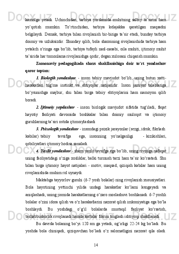 kamolga   yetadi.   Uchinchidan,   tarbiya   yordamida   muhitning   salbiy   ta’sirini   ham
yo‘qotish   mumkin.   To‘rtinchidan,   tarbiya   kelajakka   qaratilgan   maqsadni
belgilaydi.   Demak,   tarbiya   bilan   rivojlanish   bir-biriga   ta’sir   etadi,   bunday   tarbiya
doimiy   va   uzluksizdir.   Shunday   qilib,   bola   shaxsining   rivojlanishida   tarbiya   ham
yetakch o‘ringa ega bo‘lib, tarbiya tufayli  nasl-nasabi, oila muhiti, ijtimoiy muhit
ta’sirida har tomonlama rivojlanishga qodir, degan xulosani chiqarish mumkin.
Zamonaviy   pedagogikada   shaxs   shakllanishiga   doir   to‘rt   yondashuv
qaror toptan:
1. Biologik   yondashuv   -   inson   tabiiy   mavjudot   bo‘lib,   uning   butun   xatti-
harakatlari   tug‘ma   instinkt   va   ehtiyojlar   natijasidir.   Inson   jamiyat   talablariga
bo‘ysunishga   majbur,   shu   bilan   birga   tabiiy   ehtiyojlarini   ham   namoyon   qilib
boradi.  
2. Ijtimoiy   yopdashuv   -   inson   biologik   mavjudot   sifatida   tug‘iladi,   faqat
hayotiy   faoliyati   davomida   boshkalar   bilan   doimiy   muloqot   va   ijtimoiy
guruhlarning ta’siri ostida ijtimoiylashadi  
3. Psixologik yondashuv  - insondagi psixik jarayonlar (sezgi, idrok, fikrlash 
kabilar)  tabiiy  tavsifga  ega,  insonning  yo‘nalganligi  -   kizikishlari,
qobiliyatlari ijtimoiy hodisa sanaladi. 
4. Yaxlit yondashuv   - shaxs yaxlit tavsifga ega bo‘lib, uning rivojiga nafaqat
uning faoliyatidagi o‘ziga xosliklar, balki turmush tarzi ham ta’sir ko‘rsatadi. Shu
bilan   birga   ijtimoiy   hayot   natijalari   -   motiv,   maqsad,   qiziqish   kabilar   ham   uning
rivojlanishida muhim rol uynaydi. 
Maktabga tayyorlov guruhi (6-7 yosh bolalar) ning rivojlanish xususiyatlari.
Bola   hayotining   yettinchi   yilida   undagi   harakatlar   ko‘lami   kengayadi   va
aniqlashadi, uning jismida harakatlarning o‘zaro moslashuvi boshlanadi. 6-7 yoshli
bolalar o‘zini idora qilish va o‘z harakatlarini nazorat qilish imkoniyatiga ega bo‘la
boshlaydi.   Bu   yoshdagi   o‘g‘il   bolalarda   mustaqil   faoliyat   ko‘rsatish,
tashabbuskorlik rivojlanadi hamda kattalar fikrini tinglash ishtiyoqi shakllanadi. 
Bu  davrda  bolaning  bo‘yi   120 sm  ga  yetadi, og‘irligi   22-24  kg bo‘ladi. Bu
yoshda   bola   chiniqadi,   qiziquvchan   bo‘ladi   o‘z   salomatligini   nazorat   qila   oladi.
14 