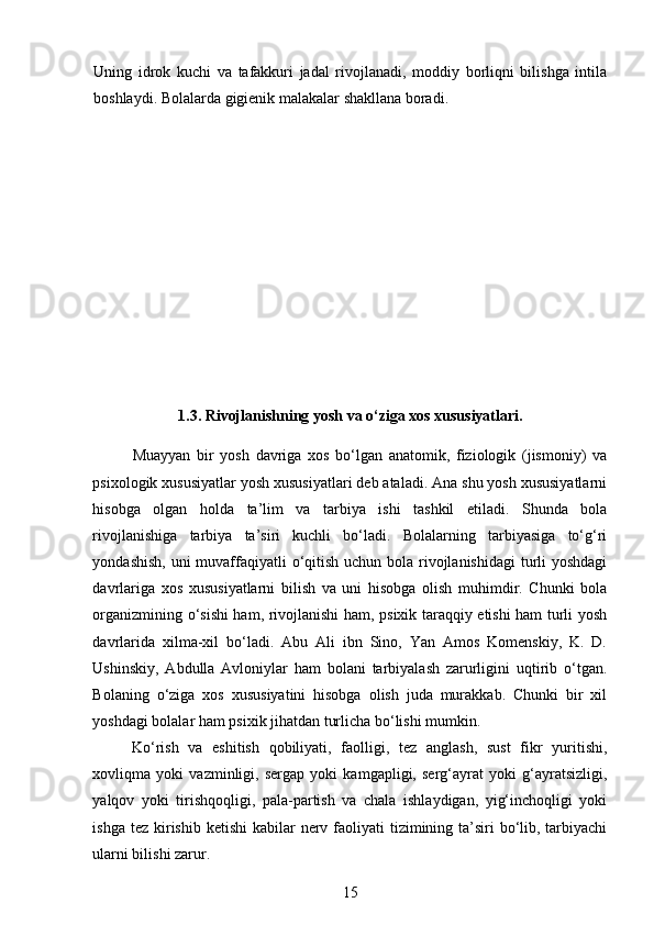 Uning   idrok   kuchi   va   tafakkuri   jadal   rivojlanadi,   moddiy   borliqni   bilishga   intila
boshlaydi. Bolalarda gigienik malakalar shakllana boradi.
1.3. Rivojlanishning yosh va o‘ziga xos xususiyatlari.
Muayyan   bir   yosh   davriga   xos   bo‘lgan   anatomik,   fiziologik   (jismoniy)   va
psixologik xususiyatlar yosh xususiyatlari deb ataladi. Ana shu yosh xususiyatlarni
hisobga   olgan   holda   ta’lim   va   tarbiya   ishi   tashkil   etiladi.   Shunda   bola
rivojlanishiga   tarbiya   ta’siri   kuchli   bo‘ladi.   Bolalarning   tarbiyasiga   to‘g‘ri
yondashish, uni  muvaffaqiyatli  o‘qitish uchun bola rivojlanishidagi  turli yoshdagi
davrlariga   xos   xususiyatlarni   bilish   va   uni   hisobga   olish   muhimdir.   Chunki   bola
organizmining o‘sishi ham, rivojlanishi ham, psixik taraqqiy etishi ham turli yosh
davrlarida   xilma-xil   bo‘ladi.   Abu   Ali   ibn   Sino,   Yan   Amos   Komenskiy,   K.   D.
Ushinskiy,   Abdulla   Avloniylar   ham   bolani   tarbiyalash   zarurligini   uqtirib   o‘tgan.
Bolaning   o‘ziga   xos   xususiyatini   hisobga   olish   juda   murakkab.   Chunki   bir   xil
yoshdagi bolalar ham psixik jihatdan turlicha bo‘lishi mumkin.  
Ko‘rish   va   eshitish   qobiliyati,   faolligi,   tez   anglash,   sust   fikr   yuritishi,
xovliqma   yoki   vazminligi,   sergap   yoki   kamgapligi,   serg‘ayrat   yoki   g‘ayratsizligi,
yalqov   yoki   tirishqoqligi,   pala-partish   va   chala   ishlaydigan,   yig‘inchoqligi   yoki
ishga tez  kirishib ketishi  kabilar  nerv faoliyati  tizimining ta’siri  bo‘lib, tarbiyachi
ularni bilishi zarur.  
15 