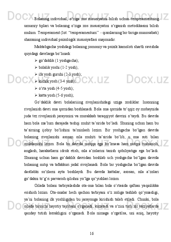 Bolaning   individual,   o‘ziga   xos   xususiyatini   bilish   uchun   temperamentning
umumiy   tiplari   va   bolaning   o‘ziga   xos   xususiyatini   o‘rganish   metodikasini   bilish
muhim. Temperament (lot. “temperamentum’’ - qismlarning bir-biriga munosabati)
shaxsning individual psixologik xususiyatlari majmuidir.  
Maktabgacha yoshdagi bolaning jismoniy va psixik kamoloti shartli ravishda
quyidagi davrlarga bo‘linadi:
 go‘daklik (1 yoshgacha);  
 bolalik yoshi (1-2 yosh); 
 ilk yosh guruhi (2-3 yosh);  
 kichik yosh (3-4 yosh);  
 o‘rta yosh (4-5 yosh); 
 katta yosh (5-6 yosh); 
Go‘daklik   davri   bolalariiing   rivojlanishidagi   uziga   xosliklar.   Insonning
rivojlanish davri ona qornidan boshlanadi. Bola ona qornida to‘qqiz oy mobaynida
juda tez rivojlanish  jarayonini va murakkab taraqqiyot  davrini o‘taydi. Bu davrda
ham   bola  ma’lum  darajada   tashqi  muhit   ta’sirida   bo‘ladi.  Shuning  uchun  ham  bu
ta’sirning   ijobiy   bo‘lishini   ta’minlash   lozim.   Bir   yoshgacha   bo‘lgan   davrda
bolaning   rivojlanishi   asosan   oila   muhiti   ta’sirida   bo‘lib,   u   ona   suti   bilan
ozikdanishi   lozim.   Bola   bu   davrda   nutqqa   ega   bo‘lmasa   ham   nutqni   tushunish,
anglash,   harakatlarni   idrok   etish,   oila   a’zolarini   tanish   qobiliyatiga   ega   bo‘ladi.
Shuning   uchun   ham   go‘daklik   davridan   boshlab   uch   yoshgacha   bo‘lgan   davrda
bolaning   nutqi   va   tafakkuri   jadal   rivojlanadi.   Bola   bir   yoshgacha   bo‘lgan   davrda
dastlabki   so‘zlarni   ayta   boshlaydi.   Bu   davrda   kattalar,   asosan,   oila   a’zolari
go‘dakni to‘g‘ri parvarish qilishni yo‘lga qo‘yishlari lozim. 
Oilada   bolani   tarbiyalashda   ota-ona   bilan   bola   o‘rtasida   qalban   yaqinlikka
erishish   lozim.   Ota-onalar   hech   qachon   tarbiyani   o‘z   xoliga   tashlab   qo‘ymasligi,
ya’ni   bolaning   ilk   yoshligidan   bu   jarayonga   kirishish   talab   etiladi.   Chunki,   bola
oilada birinchi hayotiy tajribani o‘rganadi, kuzatadi va o‘zini turli xil vaziyatlarda
qanday   tutish   kerakligini   o‘rganadi.   Bola   nimaga   o‘rgatilsa,   uni   aniq,   hayotiy
16 