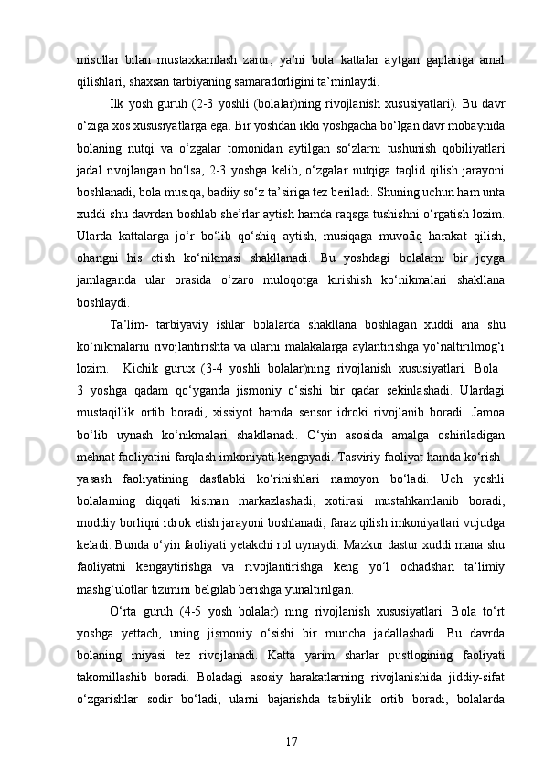 misollar   bilan   mustaxkamlash   zarur,   ya’ni   bola   kattalar   aytgan   gaplariga   amal
qilishlari, shaxsan tarbiyaning samaradorligini ta’minlaydi.  
Ilk   yosh   guruh   (2-3   yoshli   (bolalar)ning   rivojlanish   xususiyatlari).   Bu   davr
o‘ziga xos xususiyatlarga ega. Bir yoshdan ikki yoshgacha bo‘lgan davr mobaynida
bolaning   nutqi   va   o‘zgalar   tomonidan   aytilgan   so‘zlarni   tushunish   qobiliyatlari
jadal   rivojlangan   bo‘lsa,   2-3   yoshga   kelib,   o‘zgalar   nutqiga   taqlid   qilish   jarayoni
boshlanadi, bola musiqa, badiiy so‘z ta’siriga tez beriladi. Shuning uchun ham unta
xuddi shu davrdan boshlab she’rlar aytish hamda raqsga tushishni o‘rgatish lozim.
Ularda   kattalarga   jo‘r   bo‘lib   qo‘shiq   aytish,   musiqaga   muvofiq   harakat   qilish,
ohangni   his   etish   ko‘nikmasi   shakllanadi.   Bu   yoshdagi   bolalarni   bir   joyga
jamlaganda   ular   orasida   o‘zaro   muloqotga   kirishish   ko‘nikmalari   shakllana
boshlaydi. 
Ta’lim-   tarbiyaviy   ishlar   bolalarda   shakllana   boshlagan   xuddi   ana   shu
ko‘nikmalarni   rivojlantirishta   va   ularni   malakalarga   aylantirishga   yo‘naltirilmog‘i
lozim.     Kichik   gurux   (3-4   yoshli   bolalar)ning   rivojlanish   xususiyatlari.   Bola  
3   yoshga   qadam   qo‘yganda   jismoniy   o‘sishi   bir   qadar   sekinlashadi.   Ulardagi
mustaqillik   ortib   boradi,   xissiyot   hamda   sensor   idroki   rivojlanib   boradi.   Jamoa
bo‘lib   uynash   ko‘nikmalari   shakllanadi.   O‘yin   asosida   amalga   oshiriladigan
mehnat faoliyatini farqlash imkoniyati kengayadi. Tasviriy faoliyat hamda ko‘rish-
yasash   faoliyatining   dastlabki   ko‘rinishlari   namoyon   bo‘ladi.   Uch   yoshli
bolalarning   diqqati   kisman   markazlashadi,   xotirasi   mustahkamlanib   boradi,
moddiy borliqni idrok etish jarayoni boshlanadi, faraz qilish imkoniyatlari vujudga
keladi. Bunda o‘yin faoliyati yetakchi rol uynaydi. Mazkur dastur xuddi mana shu
faoliyatni   kengaytirishga   va   rivojlantirishga   keng   yo‘l   ochadshan   ta’limiy
mashg‘ulotlar tizimini belgilab berishga yunaltirilgan.  
O‘rta   guruh   (4-5   yosh   bolalar)   ning   rivojlanish   xususiyatlari.   Bola   to‘rt
yoshga   yettach,   uning   jismoniy   o‘sishi   bir   muncha   jadallashadi.   Bu   davrda
bolaning   miyasi   tez   rivojlanadi.   Katta   yarim   sharlar   pustlogining   faoliyati
takomillashib   boradi.   Boladagi   asosiy   harakatlarning   rivojlanishida   jiddiy-sifat
o‘zgarishlar   sodir   bo‘ladi,   ularni   bajarishda   tabiiylik   ortib   boradi,   bolalarda
17 