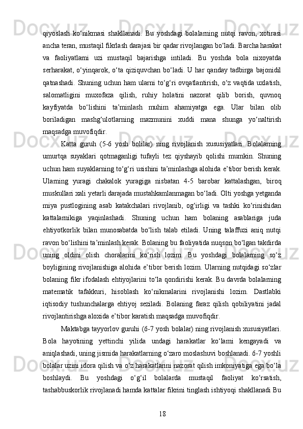 qiyoslash   ko‘nikmasi   shakllanadi.   Bu   yoshdagi   bolalarning   nutqi   ravon,   xotirasi
ancha teran, mustaqil fikrlash darajasi bir qadar rivojlangan bo‘ladi. Barcha harakat
va   faoliyatlarni   uzi   mustaqil   bajarishga   intiladi.   Bu   yoshda   bola   nixoyatda
serharakat,  o‘yinqarok,  o‘ta  qiziquvchan  bo‘ladi.  U  har   qanday  tadbirga  bajonidil
qatnashadi.  Shuning uchun  ham  ularni  to‘g‘ri  ovqatlantirish,  o‘z  vaqtida uxlatish,
salomatligini   muxofaza   qilish,   ruhiy   holatini   nazorat   qilib   borish,   quvnoq
kayfiyatda   bo‘lishini   ta’minlash   muhim   ahamiyatga   ega.   Ular   bilan   olib
boriladigan   mashg‘ulotlarning   mazmunini   xuddi   mana   shunga   yo‘naltirish
maqsadga muvofiqdir.  
Katta   guruh   (5-6   yosh   bolilar)   ning   rivojlanish   xususiyatlari.   Bolalarning
umurtqa   suyaklari   qotmaganligi   tufayli   tez   qiyshayib   qolishi   mumkin.   Shuning
uchun ham suyaklarning to‘g‘ri usishini ta’minlashga alohida e’tibor berish kerak.
Ularning   yuragi   chakalok   yuragiga   nisbatan   4-5   barobar   kattalashgan,   biroq
muskullari xali yetarli darajada mustahkamlanmagan bo‘ladi. Olti yoshga yetganda
miya   pustlogining   asab   katakchalari   rivojlanib,   og‘irligi   va   tashki   ko‘rinishidan
kattalarnikiga   yaqinlashadi.   Shuning   uchun   ham   bolaning   asablariga   juda
ehtiyotkorlik   bilan   munosabatda   bo‘lish   talab   etiladi.   Uning   talaffuzi   aniq   nutqi
ravon bo‘lishini ta’minlash kerak. Bolaning bu faoliyatida nuqson bo‘lgan takdirda
uning   oldini   olish   choralarini   ko‘rish   lozim.   Bu   yoshdagi   bolalarning   so‘z
boyligining rivojlanishiga alohida e’tibor berish lozim. Ularning nutqidagi so‘zlar
bolaning fikr  ifodalash  ehtiyojlarini  to‘la qondirishi  kerak. Bu davrda bolalarning
matematik   tafakkuri,   hisoblash   ko‘nikmalarini   rivojlanishi   lozim.   Dastlabki
iqtisodiy   tushunchalarga   ehtiyoj   seziladi.   Bolaning   faraz   qilish   qobiliyatini   jadal
rivojlantirishga aloxida e’tibor karatish maqsadga muvofiqdir.  
Maktabga tayyorlov guruhi (6-7 yosh bolalar) ning rivojlanish xususiyatlari.
Bola   hayotining   yettinchi   yilida   undagi   harakatlar   ko‘lami   kengayadi   va
aniqlashadi, uning jismida harakatlarning o‘zaro moslashuvi boshlanadi. 6-7 yoshli
bolalar uzini idora qilish va o‘z harakatlarini nazorat qilish imkoniyatiga ega bo‘la
boshlaydi.   Bu   yoshdagi   o‘g‘il   bolalarda   mustaqil   faoliyat   ko‘rsatish,
tashabbuskorlik rivojlanadi hamda kattalar fikrini tinglash ishtiyoqi shakllanadi Bu
18 