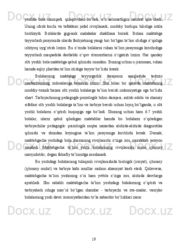 yoshda   bola   chiniqadi.   qiziquvchan   bo‘ladi,   o‘z   salomatligini   nazorat   qila   oladi,
Uning   idrok   kuchi   va   tafakkuri   jadal   rivojlanadi,   moddiy   borliqni   bilishga   intila
boshlaydi.   Bolalarda   gigienik   malakalar   shakllana   boradi.   Bolani   maktabga
tayyorlash jarayonida ularda faoliyatning yangi turi bo‘lgan ta’lim olishga o‘qishga
ishtiyoq uyg‘otish lozim. Bu o‘rinda bolalarni ruhan ta’lim jarayoniga kirishishga
tayyorlash   maqsadida   dastlabki   o‘quv   elementlarini   o‘rgatish   lozim.   Har   qanday
olti yoshli bola maktabga qabul qilinishi mumkin. Buning uchun u jismonan, ruhan
hamda aqliy jihatdan ta’lim olishga tayyor bo‘lishi kerak. 
Bolalarning   maktabga   tayyorgarlik   darajasini   aniqlashda   tashxis
markazlarining   xulosalariga   tayanish   lozim.   Shu   bilan   bir   qatorda   maktabning
moddiy-texnik bazasi  olti yoshli bolalarga ta’lim berish imkoniyatiga ega bo‘lishi
shart. Tarbiyachining pedagogik-psixologik bilim darajasi, axlok-odobi va shaxsiy
sifatlari olti yoshli bolalarga ta’lim va tarbiya berish uchun loyiq bo‘lganda, u olti
yoshli   bolalarni   o‘qitish   huquqiga   ega   bo‘ladi.   Shuning   uchun   ham   6-7   yoshli
bolalar,   ularni   qabul   qiladigan   maktablar   hamda   bu   bolalarni   o‘qitadigan
tarbiyachilar   pedagogik-   psixologik   nuqtai   nazardan   alohida-alohida   diagnostika
qilinishi   va   shundan   keyingina   ta’lim   jarayoniga   kiritilishi   kerak.   Demak,
maktabgacha   yoshdagi   bola   shaxsining   rivojlanishi   o‘ziga   xos,   murakkab   jarayon
sanaladi.   Maktabgacha   ta’lim   yoshi   bolalarining   rivojlanishi   inson   ijtimoiy
mavjudotdir, degan falsafiy ta’limotga asoslanadi.  
Bu   yoshdagi   bolalarning   tulaqonli   rivojlanishida   biologik   (irsiyat),   ijtimoiy
(ijtimoiy   muhit)   va   tarbiya   kabi   omillar   muhim   ahamiyat   kasb   etadi.   Qolaversa,
maktabgacha   ta’lim   yoshining   o‘zi   ham   yettita   o‘ziga   xos,   alohida   davrlarga
ajratiladi.   Shu   sababli   maktabgacha   ta’lim   yoshidagi   bolalarning   o‘qitish   va
tarbiyalash   ishiga   mas’ul   bo‘lgan   shaxslar   -   tarbiyachi   va   ota-onalar,   vasiylar
bolalarning yosh davri xususiyatlaridan to‘la xabardor bo‘lishlari zarur. 
19 