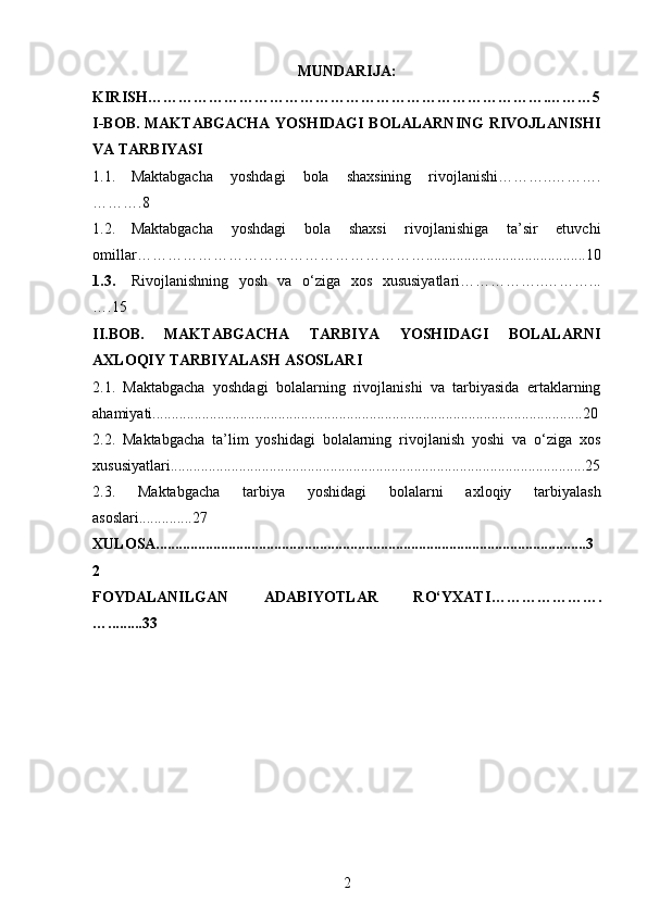 MUNDARIJA:
KIRIS H…………………………………………………………………….………5
I- B О B .   MAKTABGACHA YOSHIDAGI BOLALARNING  RIVOJLANISHI
VA TARBIYASI
1.1. Maktabgacha   yoshdagi   bola   shaxsining   rivojlanishi………..……….
……….8
1.2. Maktabgacha   yoshdagi   bola   shaxsi   rivojlanishiga   ta’sir   etuvchi
omillar…………………………………………………..........................................10
1.3. Rivojlanishning   yosh   va   o‘ziga   xos   xususiyatlari……………..………...
….15  
II.BOB .   MAKTABGACHA   TARBIYA   YOSHIDAGI   BOLALARNI
AXLOQIY TARBIYALASH ASOSLARI                                                   
2.1.   Maktabgacha   yoshdagi   bolalarning   rivojlanishi   va   tarbiyasida   ertaklarning
ahamiyati .................................................................................................................20
2.2.   Maktabgacha   ta’lim   yoshidagi   bolalarning   rivojlanish   yoshi   va   o‘ziga   xos
xususiyatlari.............................................................................................................25
2.3.   Maktabgacha   tarbiya   yoshidagi   bolalarni   axloqiy   tarbiyalash
asoslari..............27
XULOSA.................................................................................................................3
2
F OYDALANILGAN   ADABIYOTLAR   RO‘YXATI ………………….
….........33
2 