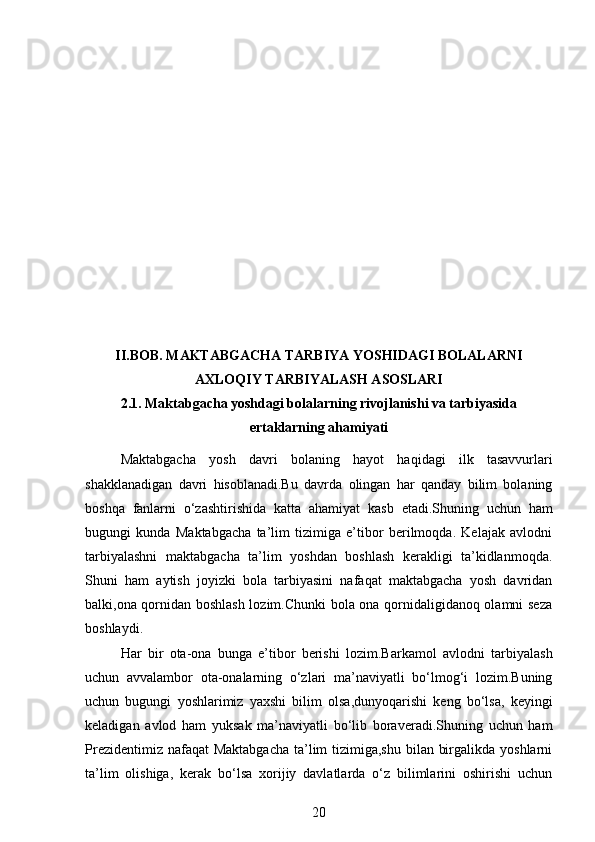 II.BOB .   MAKTABGACHA TARBIYA YOSHIDAGI BOLALARNI
AXLOQIY TARBIYALASH ASOSLARI
2.1.  Maktabgacha yoshdagi bolalarning rivojlanishi va tarbiyasida
ertaklarning ahamiyati
Maktabgacha   yosh   davri   bolaning   hayot   haqidagi   ilk   tasavvurlari
shakklanadigan   davri   hisoblanadi.Bu   davrda   olingan   har   qanday   bilim   bolaning
boshqa   fanlarni   o‘zashtirishida   katta   ahamiyat   kasb   etadi.Shuning   uchun   ham
bugungi   kunda   Maktabgacha   ta’lim   tizimiga   e’tibor   berilmoqda.   Kelajak   avlodni
tarbiyalashni   maktabgacha   ta’lim   yoshdan   boshlash   kerakligi   ta’kidlanmoqda.
Shuni   ham   aytish   joyizki   bola   tarbiyasini   nafaqat   maktabgacha   yosh   davridan
balki,ona qornidan boshlash lozim.Chunki bola ona qornidaligidanoq olamni seza
boshlaydi.
Har   bir   ota-ona   bunga   e’tibor   berishi   lozim.Barkamol   avlodni   tarbiyalash
uchun   avvalambor   ota-onalarning   o‘zlari   ma’naviyatli   bo‘lmog‘i   lozim.Buning
uchun   bugungi   yoshlarimiz   yaxshi   bilim   olsa,dunyoqarishi   keng   bo‘lsa,   keyingi
keladigan   avlod   ham   yuksak   ma’naviyatli   bo‘lib   boraveradi.Shuning   uchun   ham
Prezidentimiz nafaqat Maktabgacha  ta’lim tizimiga,shu bilan birgalikda yoshlarni
ta’lim   olishiga,   kerak   bo‘lsa   xorijiy   davlatlarda   o‘z   bilimlarini   oshirishi   uchun
20 