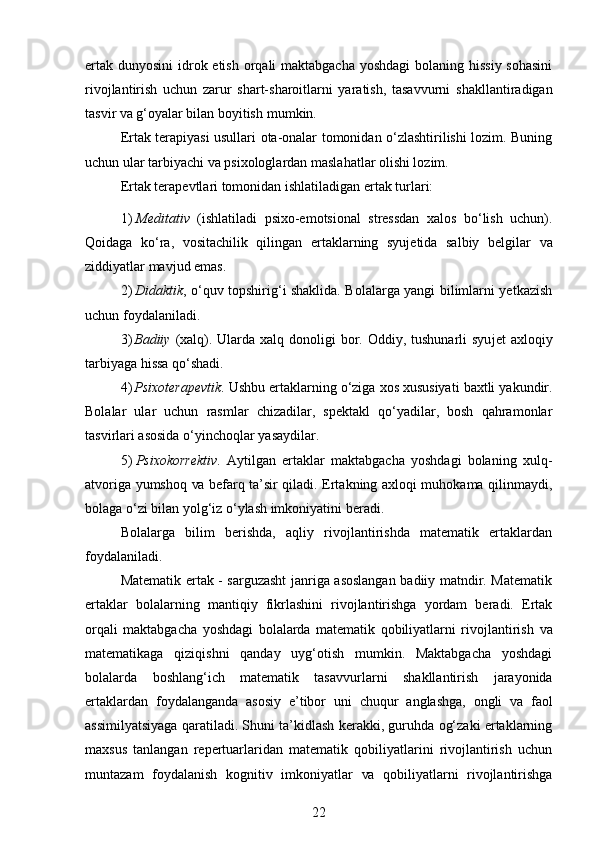 ertak dunyosini  idrok etish orqali maktabgacha yoshdagi  bolaning hissiy sohasini
rivojlantirish   uchun   zarur   shart-sharoitlarni   yaratish,   tasavvurni   shakllantiradigan
tasvir  va  g‘oyalar bilan boyitish   mumkin.
Ertak terapiyasi usullari ota-onalar tomonidan o‘zlashtirilishi lozim. Buning
uchun ular tarbiyachi va psixologlardan maslahatlar olishi lozim.
Ertak terapevtlari tomonidan ishlatiladigan ertak turlari:
1) Meditativ   (ishlatiladi   psixo-emotsional   stressdan   xalos   bo‘lish   uchun).
Qoidaga   ko‘ra,   vositachilik   qilingan   ertaklarning   syujetida   salbiy   belgilar   va
ziddiyatlar mavjud emas.
2) Didaktik , o‘quv topshirig‘i shaklida. Bolalarga yangi bilimlarni yetkazish
uchun foydalaniladi.
3) Badiiy   (xalq).   Ularda   xalq   donoligi   bor.   Oddiy,   tushunarli   syujet   axloqiy
tarbiyaga hissa   qo‘shadi.
4) Psixoterapevtik .   Ushbu   ertaklarning   o‘ziga   xos   xususiyati   baxtli   yakundir.
Bolalar   ular   uchun   rasmlar   chizadilar,   spektakl   qo‘yadilar,   bosh   qahramonlar
tasvirlari asosida o‘yinchoqlar   yasaydilar.
5) Psixokorrektiv .   Aytilgan   ertaklar   maktabgacha   yoshdagi   bolaning   xulq-
atvoriga yumshoq   va   befarq ta’sir qiladi. Ertakning axloqi muhokama qilinmaydi,
bolaga o‘zi   bilan yolg‘iz o‘ylash imkoniyatini   beradi.
Bolalarga   bilim   berishda,   aqliy   rivojlantirishda   matematik   ertaklardan
foydalaniladi.
Matematik ertak - sarguzasht janriga asoslangan badiiy matndir. Matematik
ertaklar   bolalarning   mantiqiy   fikrlashini   rivojlantirishga   yordam   beradi.   Ertak
orqali   maktabgacha   yoshdagi   bolalarda   matematik   qobiliyatlarni   rivojlantirish   va
matematikaga   qiziqishni   qanday   uyg‘otish   mumkin.   Maktabgacha   yoshdagi
bolalarda   boshlang‘ich   matematik   tasavvurlarni   shakllantirish   jarayonida
ertaklardan   foydalanganda   asosiy   e’tibor   uni   chuqur   anglashga,   ongli   va   faol
assimilyatsiyaga qaratiladi. Shuni ta’kidlash kerakki, guruhda og‘zaki ertaklarning
maxsus   tanlangan   repertuarlaridan   matematik   qobiliyatlarini   rivojlantirish   uchun
muntazam   foydalanish   kognitiv   imkoniyatlar   va   qobiliyatlarni   rivojlantirishga
22 