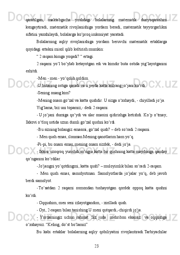 qaratilgan,   maktabgacha   yoshdagi   bolalarning   matematik   dunyoqarashini
kengaytiradi,   matematik   rivojlanishiga   yordam   beradi,   matematik   tayyorgarlikni
sifatini yaxshilaydi, bolalarga ko‘proq imkoniyat   yaratadi.
Bolalarning   aqliy   rivojlanishiga   yordam   beruvchi   matematik   ertaklarga
quyidagi ertakni misol qilib keltirish mumkin:
“ 2 raqam kimga yoqadi? “ ertagi.
2 raqami  yo l  bo ylab ketayotgan edi va kimdir  buta ostida yig‘layotganiniʻ ʻ
eshitdi.
- Men - men - yo qolib qoldim.	
ʻ
-U butaning ostiga qaradi va u yerda katta kulrang jo jani ko rdi.	
ʻ ʻ
-Sening onang kim?
- Mening onam go zal va katta qushdir. U sizga o xshaydi, - chiyilladi jo ja.	
ʻ ʻ ʻ
Yig‘lama, biz uni topamiz,- dedi 2 raqami.
- U jo jani dumiga qo ydi va ular onasini qidirishga ketishdi. Ko p o tmay,	
ʻ ʻ ʻ ʻ
Ikkovi o tloq ustida uzun dumli go zal qushni ko rdi.	
ʻ ʻ ʻ
- Bu sizning bolangiz emasmi, go zal qush? – deb so radi 2 raqami.	
ʻ ʻ
- Men qush emas, ilonman.Mening qanotlarim ham yo q.	
ʻ
-Pi-pi, bu onam emas, mening onam sizdek, - dedi jo ja.	
ʻ
- Ikkisi uzoqroq yurishdi,so‘ngra katta bir qushning katta maydonga qanday
qo nganini ko rdilar.	
ʻ ʻ
- Jo jangni yo qotdingmi, katta qush? – muloyimlik bilan so radi 2-raqam.	
ʻ ʻ ʻ
-   Men   qush   emas,   samolyotman.   Samolyotlarda   jo jalar   yo q,   deb   javob	
ʻ ʻ
berdi samolyot.
- To satdan   2   raqami   osmondan   tushayotgan   qordek   oppoq   katta   qushni	
ʻ
ko rdi.	
ʻ
- Oqqushim, men seni izlayotgandim, - xirilladi qush.
- Oyi, 2-raqam bilan tanishing.U meni qutqardi,-chiqirdi jo‘ja.
-   Yordamingiz   uchun   rahmat.   Siz   juda     mehribon   ekansiz     va   oqqushga
o xshaysiz. “Keling, do‘st bo‘lamiz”
ʻ
Bu   kabi   ertaklar   bolalarning   aqliy   qobiliyatini   rivojlantiradi.Tarbiyachilar
23 