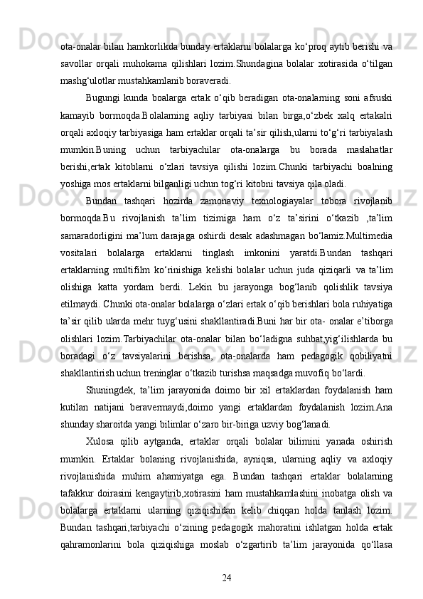 ota-onalar bilan hamkorlikda bunday ertaklarni bolalarga ko‘proq aytib berishi va
savollar   orqali   muhokama   qilishlari   lozim.Shundagina   bolalar   xotirasida   o‘tilgan
mashg‘ulotlar mustahkamlanib boraveradi.
Bugungi   kunda   boalarga   ertak   o‘qib   beradigan   ota-onalarning   soni   afsuski
kamayib   bormoqda.Bolalarning   aqliy   tarbiyasi   bilan   birga,o‘zbek   xalq   ertakalri
orqali axloqiy tarbiyasiga ham ertaklar orqali ta’sir qilish,ularni to‘g‘ri tarbiyalash
mumkin.Buning   uchun   tarbiyachilar   ota-onalarga   bu   borada   maslahatlar
berishi,ertak   kitoblarni   o‘zlari   tavsiya   qilishi   lozim.Chunki   tarbiyachi   boalning
yoshiga mos ertaklarni bilganligi uchun tog‘ri kitobni tavsiya qila oladi.
Bundan   tashqari   hozirda   zamonaviy   texnologiayalar   tobora   rivojlanib
bormoqda.Bu   rivojlanish   ta’lim   tizimiga   ham   o‘z   ta’sirini   o‘tkazib   ,ta’lim
samaradorligini   ma’lum  darajaga  oshirdi  desak   adashmagan  bo‘lamiz.Multimedia
vositalari   bolalarga   ertaklarni   tinglash   imkonini   yaratdi.Bundan   tashqari
ertaklarning   multifilm   ko‘rinishiga   kelishi   bolalar   uchun   juda   qiziqarli   va   ta’lim
olishiga   katta   yordam   berdi.   Lekin   bu   jarayonga   bog‘lanib   qolishlik   tavsiya
etilmaydi. Chunki ota-onalar bolalarga o‘zlari ertak o‘qib berishlari   bola   ruhiyatiga
ta’sir   qilib   ularda   mehr   tuyg‘usini   shakllantiradi.Buni   har   bir   ota-   onalar e’tiborga
olishlari   lozim.Tarbiyachilar   ota-onalar   bilan   bo‘ladigna   suhbat,yig‘ilishlarda   bu
boradagi   o‘z   tavsiyalarini   berishsa,   ota-onalarda   ham   pedagogik   qobiliyatni
shakllantirish uchun treninglar o‘tkazib turishsa maqsadga muvofiq   bo‘lardi.
Shuningdek,   ta’lim   jarayonida   doimo   bir   xil   ertaklardan   foydalanish   ham
kutilan   natijani   beravermaydi,doimo   yangi   ertaklardan   foydalanish   lozim.Ana
shunday sharoitda yangi bilimlar o‘zaro bir-biriga uzviy bog‘lanadi.
Xulosa   qilib   aytganda,   ertaklar   orqali   bolalar   bilimini   yanada   oshirish
mumkin.   Ertaklar   bolaning   rivojlanishida,   ayniqsa,   ularning   aqliy   va   axloqiy
rivojlanishida   muhim   ahamiyatga   ega.   Bundan   tashqari   ertaklar   bolalarning
tafakkur   doirasini   kengaytirib,xotirasini   ham   mustahkamlashini   inobatga   olish   va
bolalarga   ertaklarni   ularning   qiziqishidan   kelib   chiqqan   holda   tanlash   lozim.
Bundan   tashqari,tarbiyachi   o‘zining   pedagogik   mahoratini   ishlatgan   holda   ertak
qahramonlarini   bola   qiziqishiga   moslab   o‘zgartirib   ta’lim   jarayonida   qo‘llasa
24 