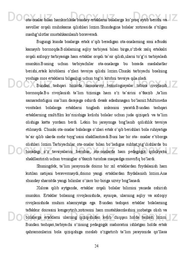 ota-onalar bilan hamkorlikda bunday ertaklarni bolalarga ko‘proq aytib berishi va
savollar   orqali   muhokama   qilishlari   lozim.Shundagina   bolalar   xotirasida   o‘tilgan
mashg‘ulotlar mustahkamlanib boraveradi.
Bugungi   kunda   boalarga   ertak   o‘qib   beradigan   ota-onalarning   soni   afsuski
kamayib   bormoqda.Bolalarning   aqliy   tarbiyasi   bilan   birga,o‘zbek   xalq   ertakalri
orqali axloqiy tarbiyasiga ham ertaklar orqali ta’sir qilish,ularni to‘g‘ri tarbiyalash
mumkin.Buning   uchun   tarbiyachilar   ota-onalarga   bu   borada   maslahatlar
berishi,ertak   kitoblarni   o‘zlari   tavsiya   qilishi   lozim.Chunki   tarbiyachi   boalning
yoshiga mos ertaklarni bilganligi uchun tog‘ri kitobni tavsiya qila oladi.
Bundan   tashqari   hozirda   zamonaviy   texnologiayalar   tobora   rivojlanib
bormoqda.Bu   rivojlanish   ta’lim   tizimiga   ham   o‘z   ta’sirini   o‘tkazib   ,ta’lim
samaradorligini   ma’lum  darajaga  oshirdi  desak   adashmagan  bo‘lamiz.Multimedia
vositalari   bolalarga   ertaklarni   tinglash   imkonini   yaratdi.Bundan   tashqari
ertaklarning   multifilm   ko‘rinishiga   kelishi   bolalar   uchun   juda   qiziqarli   va   ta’lim
olishiga   katta   yordam   berdi.   Lekin   bu   jarayonga   bog‘lanib   qolishlik   tavsiya
etilmaydi. Chunki ota-onalar bolalarga o‘zlari ertak o‘qib berishlari   bola   ruhiyatiga
ta’sir   qilib   ularda   mehr   tuyg‘usini   shakllantiradi.Buni   har   bir   ota-   onalar e’tiborga
olishlari   lozim.Tarbiyachilar   ota-onalar   bilan   bo‘ladigna   suhbat,yig‘ilishlarda   bu
boradagi   o‘z   tavsiyalarini   berishsa,   ota-onalarda   ham   pedagogik   qobiliyatni
shakllantirish uchun treninglar o‘tkazib turishsa maqsadga muvofiq   bo‘lardi.
Shuningdek,   ta’lim   jarayonida   doimo   bir   xil   ertaklardan   foydalanish   ham
kutilan   natijani   beravermaydi,doimo   yangi   ertaklardan   foydalanish   lozim.Ana
shunday sharoitda yangi bilimlar o‘zaro bir-biriga uzviy bog‘lanadi.
Xulosa   qilib   aytganda,   ertaklar   orqali   bolalar   bilimini   yanada   oshirish
mumkin.   Ertaklar   bolaning   rivojlanishida,   ayniqsa,   ularning   aqliy   va   axloqiy
rivojlanishida   muhim   ahamiyatga   ega.   Bundan   tashqari   ertaklar   bolalarning
tafakkur   doirasini   kengaytirib,xotirasini   ham   mustahkamlashini   inobatga   olish   va
bolalarga   ertaklarni   ularning   qiziqishidan   kelib   chiqqan   holda   tanlash   lozim.
Bundan   tashqari,tarbiyachi   o‘zining   pedagogik   mahoratini   ishlatgan   holda   ertak
qahramonlarini   bola   qiziqishiga   moslab   o‘zgartirib   ta’lim   jarayonida   qo‘llasa
24
