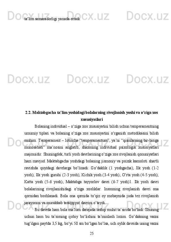 ta’lim samaradorligi yanada ortadi.
2.2.  Maktabgacha ta’lim yoshidagi bolalarning rivojlanish yoshi va o‘ziga xos
xususiyatlari
Bolaning individual – o‘ziga xos xususiyatini bilish uchun temperamentning
umumiy   tiplari   va   bolaning   o‘ziga   xos   xususiyatini   o‘rganish   metodikasini   bilish
muhim.   Temperament – lotincha “temperamentum”, ya’ni “qismlarning bir-biriga
munosabati”   ma’nosini   anglatib,   shaxsning   individual   psixologik   xususiyatlari
majmuidir. Shuningdek, turli yosh davrlarining o‘ziga xos rivojlanish qonuniyatlari
ham mavjud. Maktabgacha yoshdagi bolaning jismoniy va psixik kamoloti shartli
ravishda   quyidagi   davrlarga   bo‘linadi:   Go‘daklik   (1   yoshgacha);   Ilk   yosh   (1-2
yosh); Ilk yosh guruhi (2-3 yosh); Kichik yosh (3-4 yosh); O‘rta yosh (4-5 yosh);
Katta   yosh   (5-6   yosh);   Maktabga   tayyorlov   davri   (6-7   yosh)1.   Ilk   yosh   davri
bolalarining   rivojlanishidagi   o‘ziga   xosliklar.   Insonning   rivojlanish   davri   ona
qornidan   boshlanadi.   Bola   ona   qornida   to‘qiz   oy   mobaynida   juda   tez   rivojlanish
jarayonini va murakkab taraqqiyot davrini o‘taydi. 
Bu davrda ham bola ma’lum darajada tashqi muhit ta’sirida bo‘ladi. Shuning
uchun   ham   bu   ta’sirning   ijobiy   bo‘lishini   ta’minlash   lozim.   Go‘dakning   vazni
tug‘ilgan paytda 3,5 kg, bo‘yi 50 sm bo‘lgan bo‘lsa, uch oylik davrida uning vazni
25 