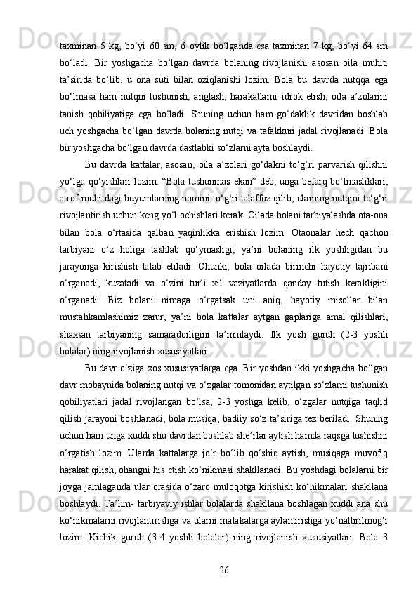 taxminan   5   kg,   bo‘yi   60   sm,   6   oylik   bo‘lganda   esa   taxminan   7   kg,   bo‘yi   64   sm
bo‘ladi.   Bir   yoshgacha   bo‘lgan   davrda   bolaning   rivojlanishi   asosan   oila   muhiti
ta’sirida   bo‘lib,   u   ona   suti   bilan   oziqlanishi   lozim.   Bola   bu   davrda   nutqqa   ega
bo‘lmasa   ham   nutqni   tushunish,   anglash,   harakatlarni   idrok   etish,   oila   a’zolarini
tanish   qobiliyatiga   ega   bo‘ladi.   Shuning   uchun   ham   go‘daklik   davridan   boshlab
uch yoshgacha bo‘lgan davrda bolaning nutqi  va tafakkuri jadal  rivojlanadi. Bola
bir yoshgacha bo‘lgan davrda dastlabki so‘zlarni ayta boshlaydi. 
Bu   davrda   kattalar,   asosan,   oila   a’zolari   go‘dakni   to‘g‘ri   parvarish   qilishni
yo‘lga qo‘yishlari lozim. “Bola tushunmas ekan” deb, unga befarq bo‘lmasliklari,
atrof-muhitdagi buyumlarning nomini to‘g‘ri talaffuz qilib, ularning nutqini to‘g‘ri
rivojlantirish uchun keng yo‘l ochishlari kerak. Oilada bolani tarbiyalashda ota-ona
bilan   bola   o‘rtasida   qalban   yaqinlikka   erishish   lozim.   Otaonalar   hech   qachon
tarbiyani   o‘z   holiga   tashlab   qo‘ymasligi,   ya’ni   bolaning   ilk   yoshligidan   bu
jarayonga   kirishish   talab   etiladi.   Chunki,   bola   oilada   birinchi   hayotiy   tajribani
o‘rganadi,   kuzatadi   va   o‘zini   turli   xil   vaziyatlarda   qanday   tutish   kerakligini
o‘rganadi.   Biz   bolani   nimaga   o‘rgatsak   uni   aniq,   hayotiy   misollar   bilan
mustahkamlashimiz   zarur,   ya’ni   bola   kattalar   aytgan   gaplariga   amal   qilishlari,
shaxsan   tarbiyaning   samaradorligini   ta’minlaydi.   Ilk   yosh   guruh   (2-3   yoshli
bolalar) ning rivojlanish xususiyatlari. 
Bu davr o‘ziga xos xususiyatlarga ega. Bir yoshdan ikki yoshgacha bo‘lgan
davr mobaynida bolaning nutqi va o‘zgalar tomonidan aytilgan so‘zlarni tushunish
qobiliyatlari   jadal   rivojlangan   bo‘lsa,   2-3   yoshga   kelib,   o‘zgalar   nutqiga   taqlid
qilish jarayoni boshlanadi, bola musiqa, badiiy so‘z ta’siriga tez beriladi. Shuning
uchun ham unga xuddi shu davrdan boshlab she’rlar aytish hamda raqsga tushishni
o‘rgatish   lozim.   Ularda   kattalarga   jo‘r   bo‘lib   qo‘shiq   aytish,   musiqaga   muvofiq
harakat qilish, ohangni his etish ko‘nikmasi shakllanadi. Bu yoshdagi bolalarni bir
joyga   jamlaganda   ular   orasida   o‘zaro   muloqotga   kirishish   ko‘nikmalari   shakllana
boshlaydi.   Ta’lim-   tarbiyaviy   ishlar   bolalarda   shakllana   boshlagan   xuddi   ana   shu
ko‘nikmalarni rivojlantirishga va ularni malakalarga aylantirishga yo‘naltirilmog‘i
lozim.   Kichik   guruh   (3-4   yoshli   bolalar)   ning   rivojlanish   xususiyatlari.   Bola   3
26