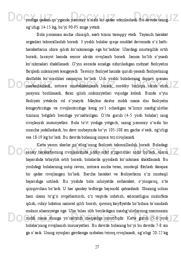 yoshga qadam qo‘yganda jismoniy o‘sishi bir qadar sekinlashadi. Bu davrda uning
og‘irligi 14-15 kg, bo‘yi 90-95 smga yetadi. 
Bola   jismonan   ancha   chiniqib,   asab   tizimi   taraqqiy   etadi.   Tayanch   harakat
organlari takomillashib boradi. 3 yoshli bolalar qisqa muddat davomida o‘z hatti-
harakatlarini   idora   qilish   ko‘nikmasiga   ega   bo‘ladilar.   Ulardagi   mustaqillik   ortib
boradi,   hissiyot   hamda   sensor   idroki   rivojlanib   boradi.   Jamoa   bo‘lib   o‘ynash
ko‘nikmalari   shakllanadi.   O‘yin   asosida   amalga   oshiriladigan   mehnat   faoliyatini
farqlash imkoniyati kengayadi. Tasviriy faoliyat hamda qurish-yasash faoliyatining
dastlabki   ko‘rinishlari   namoyon   bo‘ladi.   Uch   yoshli   bolalarning   diqqati   qisman
markazlashadi,   xotirasi   mustahkamlanib   boradi,   moddiy   borliqni   idrok   etish
jarayoni   boshlanadi,   faraz   qilish   imkoniyatlari   vujudga   keladi.   Bunda   o‘yin
faoliyati   yetakchi   rol   o‘ynaydi.   Mazkur   dastur   xuddi   mana   shu   faoliyatni
kengaytirishga   va   rivojlantirishga   keng   yo‘l   ochadigan   ta’limiy   mashg‘ulotlar
tizimini   belgilab   berishga   yo‘naltirilgan.   O‘rta   guruh   (4-5   yosh   bolalar)   ning
rivojlanish   xususiyatlari.   Bola   to‘rt   yoshga   yetgach,   uning   jismoniy   o‘sishi   bir
muncha jadallashadi, bu davr mobaynida bo‘yi 105-108 sm gacha o‘sadi, og‘irligi
esa 18-19 kg bo‘ladi. Bu davrda bolaning miyasi tez rivojlanadi. 
Katta   yarim   sharlar   po‘stlog‘ining   faoliyati   takomillashib   boradi.   Boladagi
asosiy   harakatlarning   rivojlanishida   jiddiy-sifat   o‘zgarishlar   sodir   bo‘ladi,   ularni
bajarishda   tabiiylik   ortib   boradi,   bolalarda   qiyoslash   ko‘nikmasi   shakllanadi.   Bu
yoshdagi   bolalarning   nutqi   ravon,   xotirasi   ancha   teran,   mustaqil   fikrlash   darajasi
bir   qadar   rivojlangan   bo‘ladi.   Barcha   harakat   va   faoliyatlarni   o‘zi   mustaqil
bajarishga   intiladi.   Bu   yoshda   bola   nihoyatda   serharakat,   o‘yinqaroq,   o‘ta
qiziquvchan   bo‘ladi.   U   har   qanday   tadbirga   bajonidil   qatnashadi.   Shuning   uchun
ham   ularni   to‘g‘ri   ovqatlantirish,   o‘z   vaqtida   uxlatish,   salomatligini   muhofaza
qilish, ruhiy holatini nazorat qilib borish, quvnoq kayfiyatda bo‘lishini ta’minlash
muhim ahamiyatga ega. Ular bilan olib boriladigan mashg‘ulotlarning mazmunini
xuddi   mana   shunga   yo‘naltirish   maqsadga   muvofiqdir.   Katta   guruh   (5-6   yosh
bolalar)ning rivojlanish xususiyatlari. Bu davrda bolaning bo‘yi bu davrda 7-8 sm
ga o‘sadi. Uning oyoqlari gavdasiga nisbatan tezroq rivojlanadi, og‘irligi 20-22 kg
27 