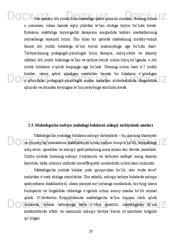 Har qanday olti yoshli bola maktabga qabul qilinishi mumkin. Buning uchun
u   jismonan,   ruhan   hamda   aqliy   jihatdan   ta’lim   olishga   tayyor   bo‘lishi   kerak.
Bolalarni   maktabga   tayyorgarlik   darajasini   aniqlashda   tashxis   markazlarining
xulosalariga   tayanish   lozim.   Shu   bilan   bir   qatorda   maktabning   moddiy-texnik
bazasi   olti   yoshli   bolalarga   ta’lim   berish   imkoniyatiga   ega   bo‘lishi   shart.
Tarbiyachining   pedagogik-psixologik   bilim   darajasi,   axloq-odobi   va   shaxsiy
sifatlari olti yoshli bolalarga ta’lim va tarbiya berish uchun loyiq bo‘lganda, u olti
yoshli   bolalarni   o‘qitish   huquqiga   ega   bo‘ladi.   Shuning   uchun   ham   6-7   yoshli
bolalar,   ularni   qabul   qiladigan   maktablar   hamda   bu   bolalarni   o‘qitadigan
o‘qituvchilar   pedagogik-psixologik   nuqtai   nazardan   alohidaalohida   diagnostika
qilinishi va shundan keyingina ta’lim jarayoniga kiritilishi kerak.
2.3.  Maktabgacha tarbiya yoshidagi bolalarni axloqiy tarbiyalash asoslari
Maktabgacha yoshdagi bolalarni axloqiy tarbiyalash – bu ularning shaxsiyati
va ijtimoiy ko‘nikmalarini shakllantirish uchun muhim bosqich bo‘lib, kelajakdagi
xulq-atvor, qarashlar va axloqiy qadriyatlarning asosi aynan shu davrda yaratiladi.
Ushbu   yoshda   bolaning   axloqiy   rivojlanishi   va   tarbiyasi   nafaqat   uning   shaxsiy
hayotida, balki ijtimoiy muhitda muvaffaqiyatli moslashishi uchun ham muhimdir.
Maktabgacha   yoshda   bolalar   juda   qiziquvchan   bo‘lib,   ular   tezda   atrof-
muhitdan o‘rnak olishga moyildirlar. Shu sababli, axloqiy tarbiya bolalarda axloqiy
qadriyatlarni shakllantirish, ularni jamiyat me’yorlariga moslashish, his-tuyg‘ularni
boshqarish   va   birgalikda   ishlashga   o‘rgatish   uchun   asosiy   manba   bo‘lib   xizmat
qiladi.   O‘zbekiston   Respublikasida   maktabgacha   ta’lim   tizimini   isloh   qilish
doirasida,   bolalar   tarbiyasiga   katta   e’tibor   qaratilib,   maktabgacha   ta’lim
tashkilotlarida   sifatli   va   mazmunli   axloqiy   tarbiya   berish   yo‘nalishlari   belgilab
qo‘yilgan.
29 