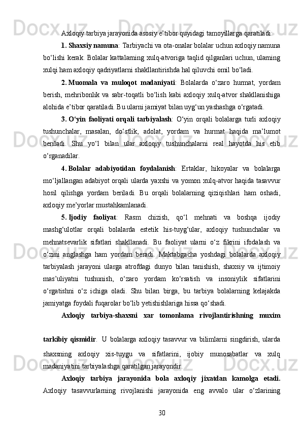 Axloqiy tarbiya jarayonida asosiy e’tibor quyidagi tamoyillarga qaratiladi:
1. Shaxsiy namuna : Tarbiyachi va ota-onalar bolalar uchun axloqiy namuna
bo‘lishi kerak. Bolalar kattalarning xulq-atvoriga taqlid qilganlari uchun, ularning
xulqi ham axloqiy qadriyatlarni shakllantirishda hal qiluvchi omil bo‘ladi.
2. Muomala   va   muloqot   madaniyati :   Bolalarda   o‘zaro   hurmat,   yordam
berish,   mehribonlik   va   sabr-toqatli   bo‘lish   kabi   axloqiy   xulq-atvor   shakllanishiga
alohida e’tibor qaratiladi. Bu ularni jamiyat bilan uyg‘un yashashga o‘rgatadi.
3. O‘yin   faoliyati   orqali   tarbiyalash :   O‘yin   orqali   bolalarga   turli   axloqiy
tushunchalar,   masalan,   do‘stlik,   adolat,   yordam   va   hurmat   haqida   ma’lumot
beriladi.   Shu   yo‘l   bilan   ular   axloqiy   tushunchalarni   real   hayotda   his   etib
o‘rganadilar.
4. Bolalar   adabiyotidan   foydalanish :   Ertaklar,   hikoyalar   va   bolalarga
mo‘ljallangan adabiyot  orqali ularda yaxshi  va yomon xulq-atvor haqida tasavvur
hosil   qilishga   yordam   beriladi.   Bu   orqali   bolalarning   qiziqishlari   ham   oshadi,
axloqiy me’yorlar mustahkamlanadi.
5. Ijodiy   faoliyat :   Rasm   chizish,   qo‘l   mehnati   va   boshqa   ijodiy
mashg‘ulotlar   orqali   bolalarda   estetik   his-tuyg‘ular,   axloqiy   tushunchalar   va
mehnatsevarlik   sifatlari   shakllanadi.   Bu   faoliyat   ularni   o‘z   fikrini   ifodalash   va
o‘zini   anglashga   ham   yordam   beradi.   Maktabgacha   yoshdagi   bolalarda   axloqiy
tarbiyalash   jarayoni   ularga   atrofdagi   dunyo   bilan   tanishish,   shaxsiy   va   ijtimoiy
mas’uliyatni   tushunish,   o‘zaro   yordam   ko‘rsatish   va   insoniylik   sifatlarini
o‘rgatishni   o‘z   ichiga   oladi.   Shu   bilan   birga,   bu   tarbiya   bolalarning   kelajakda
jamiyatga foydali fuqarolar bo‘lib yetishishlariga hissa qo‘shadi.
Axloqiy   tarbiya-shaxsni   xar   tomonlama   rivojlantirishning   muxim
tarkibiy   qismidir .   U   bolalarga   axloqiy   tasavvur   va   bilimlarni   singdirish,   ularda
shaxsning   axloqiy   xis-tuygu   va   sifatlarini,   ijobiy   munosabatlar   va   xulq
madaniyatini tarbiyalashga qaratilgan jarayondir.
Axloqiy   tarbiya   jarayonida   bola   axloqiy   jixatdan   kamolga   е tadi.
Axloqiy   tasavvurlarning   rivojlanishi   jarayonida   eng   avvalo   ular   o‘zlarining
30 