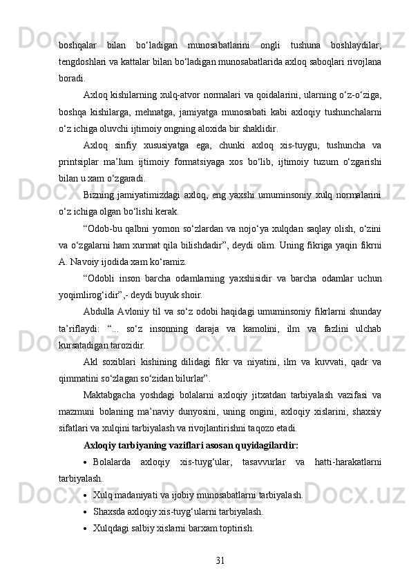 boshqalar   bilan   bo‘ladigan   munosabatlarini   ongli   tushuna   boshlaydilar;
t е ngdoshlari va kattalar bilan bo‘ladigan munosabatlarida axloq saboqlari rivojlana
boradi.
Axloq kishilarning xulq-atvor normalari va qoidalarini, ularning o‘z-o‘ziga,
boshqa   kishilarga,   m е hnatga,   jamiyatga   munosabati   kabi   axloqiy   tushunchalarni
o‘z ichiga oluvchi ijtimoiy ongning aloxida bir shaklidir.
Axloq   sinfiy   xususiyatga   ega,   chunki   axloq   xis-tuygu,   tushuncha   va
printsiplar   ma’lum   ijtimoiy   formatsiyaga   xos   bo‘lib,   ijtimoiy   tuzum   o‘zgarishi
bilan u xam o‘zgaradi.
Bizning   jamiyatimizdagi   axloq,   eng   yaxshi   umuminsoniy   xulq   normalarini
o‘z ichiga olgan bo‘lishi k е rak.
“Odob-bu qalbni  yomon so‘zlardan va nojo‘ya xulqdan saqlay olish, o‘zini
va o‘zgalarni ham xurmat qila bilishdadir”, d е ydi olim. Uning fikriga yaqin fikrni
A. Navoiy ijodida xam ko‘ramiz. 
“Odobli   inson   barcha   odamlarning   yaxshisidir   va   barcha   odamlar   uchun
yoqimlirog‘idir”,- d е ydi buyuk shoir.
Abdulla Avloniy til va so‘z odobi haqidagi  umuminsoniy fikrlarni shunday
ta’riflaydi:   “...   so‘z   insonning   daraja   va   kamolini,   ilm   va   fazlini   ulchab
kursatadigan tarozidir.
Akl   soxiblari   kishining   dilidagi   fikr   va   niyatini,   ilm   va   kuvvati,   qadr   va
qimmatini so‘zlagan so‘zidan bilurlar”. 
Maktabgacha   yoshdagi   bolalarni   axloqiy   jitxatdan   tarbiyalash   vazifasi   va
mazmuni   bolaning   ma’naviy   dunyosini,   uning   ongini,   axloqiy   xislarini,   shaxsiy
sifatlari va xulqini tarbiyalash va rivojlantirishni taqozo etadi.
Axloqiy tarbiyaning vaziflari asosan quyidagilardir:
 Bolalarda   axloqiy   xis-tuyg‘ular,   tasavvurlar   va   hatti-harakatlarni
tarbiyalash.
 Xulq madaniyati va ijobiy munosabatlarni tarbiyalash.
 Shaxsda axloqiy xis-tuyg‘ularni tarbiyalash.
 Xulqdagi salbiy xislarni barxam toptirish.
31