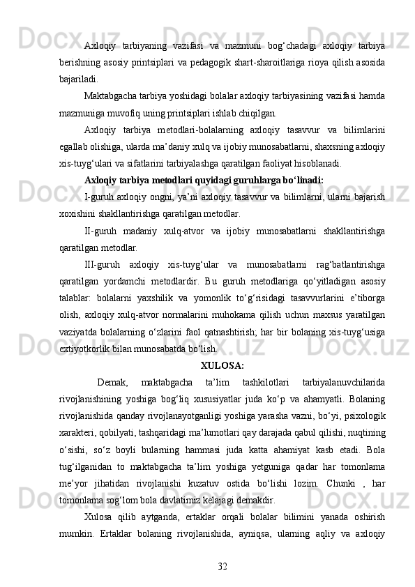 Axloqiy   tarbiyaning   vazifasi   va   mazmuni   bog‘chadagi   axloqiy   tarbiya
b е rishning asosiy printsiplari va p е dagogik shart-sharoitlariga rioya qilish asosida
bajariladi.
Maktabgacha tarbiya yoshidagi bolalar axloqiy tarbiyasining vazifasi hamda
mazmuniga muvofiq uning printsiplari ishlab chiqilgan.
Axloqiy   tarbiya   m е todlari-bolalarning   axloqiy   tasavvur   va   bilimlarini
egallab olishiga, ularda ma’daniy xulq va ijobiy munosabatlarni, shaxsning axloqiy
xis-tuyg‘ulari va sifatlarini tarbiyalashga qaratilgan faoliyat hisoblanadi.
Axloqiy tarbiya m е todlari quyidagi guruhlarga bo‘linadi:
I-guruh   axloqiy   ongni,   ya’ni   axloqiy   tasavvur   va   bilimlarni,   ularni   bajarish
xoxishini shakllantirishga qaratilgan m е todlar.
II -guruh   madaniy   xulq-atvor   va   ijobiy   munosabatlarni   shakllantirishga
qaratilgan m е todlar.
III-guruh   axloqiy   xis-tuyg‘ular   va   munosabatlarni   rag‘batlantirishga
qaratilgan   yordamchi   m е todlardir.   Bu   guruh   m е todlariga   qo‘yitladigan   asosiy
talablar:   bolalarni   yaxshilik   va   yomonlik   to‘g‘risidagi   tasavvurlarini   e’tiborga
olish,   axloqiy   xulq-atvor   normalarini   muhokama   qilish   uchun   maxsus   yaratilgan
vaziyatda   bolalarning   o‘zlarini   faol   qatnashtirish;   har   bir   bolaning   xis-tuyg‘usiga
extiyotkorlik bilan munosabatda bo‘lish.
XULOSA:
  Demak,   maktabgacha   ta’lim   tashkilotlari   tarbiyalanuvchilarida
rivojlanishining   yoshiga   bog‘liq   xususiyatlar   juda   ko‘p   va   ahamyatli.   Bolaning
rivojlanishida qanday rivojlanayotganligi yoshiga yarasha vazni, bo‘yi, psixologik
xarakteri, qobilyati, tashqaridagi ma’lumotlari qay darajada qabul qilishi, nuqtining
o‘sishi,   so‘z   boyli   bularning   hammasi   juda   katta   ahamiyat   kasb   etadi.   Bola
tug‘ilganidan   to   maktabgacha   ta’lim   yoshiga   yetguniga   qadar   har   tomonlama
me’yor   jihatidan   rivojlanishi   kuzatuv   ostida   bo‘lishi   lozim.   Chunki   ,   har
tomonlama sog‘lom bola davlatimiz kelajagi demakdir.
Xulosa   qilib   aytganda,   ertaklar   orqali   bolalar   bilimini   yanada   oshirish
mumkin.   Ertaklar   bolaning   rivojlanishida,   ayniqsa,   ularning   aqliy   va   axloqiy
32 