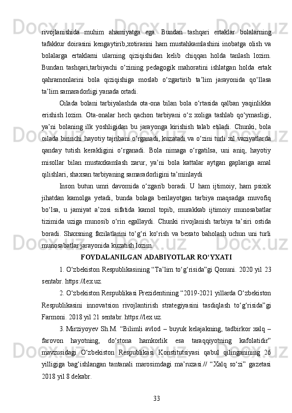 rivojlanishida   muhim   ahamiyatga   ega.   Bundan   tashqari   ertaklar   bolalarning
tafakkur   doirasini   kengaytirib,xotirasini   ham   mustahkamlashini   inobatga   olish   va
bolalarga   ertaklarni   ularning   qiziqishidan   kelib   chiqqan   holda   tanlash   lozim.
Bundan   tashqari,tarbiyachi   o‘zining   pedagogik   mahoratini   ishlatgan   holda   ertak
qahramonlarini   bola   qiziqishiga   moslab   o‘zgartirib   ta’lim   jarayonida   qo‘llasa
ta’lim samaradorligi yanada ortadi.
Oilada   bolani   tarbiyalashda   ota-ona   bilan   bola   o‘rtasida   qalban   yaqinlikka
erishish   lozim.   Ota-onalar   hech   qachon   tarbiyani   o‘z   xoliga   tashlab   qo‘ymasligi,
ya’ni   bolaning   ilk   yoshligidan   bu   jarayonga   kirishish   talab   etiladi.   Chunki,   bola
oilada birinchi hayotiy tajribani o‘rganadi, kuzatadi va o‘zini turli xil vaziyatlarda
qanday   tutish   kerakligini   o‘rganadi.   Bola   nimaga   o‘rgatilsa,   uni   aniq,   hayotiy
misollar   bilan   mustaxkamlash   zarur,   ya’ni   bola   kattalar   aytgan   gaplariga   amal
qilishlari, shaxsan tarbiyaning samaradorligini ta’minlaydi
Inson   butun   umri   davomida   o‘zgarib   boradi.   U   ham   ijtimoiy,   ham   psixik
jihatdan   kamolga   yetadi,   bunda   bolaga   berilayotgan   tarbiya   maqsadga   muvofiq
bo‘lsa,   u   jamiyat   a’zosi   sifatida   kamol   topib,   murakkab   ijtimoiy   munosabatlar
tizimida   uziga   munosib   o‘rin   egallaydi.   Chunki   rivojlanish   tarbiya   ta’siri   ostida
boradi.   Shaxsning   fazilatlarini   to‘g‘ri   ko‘rish   va   bexato   baholash   uchun   uni   turli
munosabatlar jarayonida kuzatish lozim.
F OYDALANILGAN ADABIYOTLAR RO‘YXATI
1. O‘zbekiston Respublikasining “Ta’lim to‘g‘risida”gi Qonuni. 2020 yil 23
sentabr. https://lex.uz.
2. O‘zbekiston Respublikasi Prezidentining “2019-2021 yillarda O‘zbekiston
Respublikasini   innovatsion   rivojlantirish   strategiyasini   tasdiqlash   to‘g‘risida”gi
Farmoni. 2018 yil 21 sentabr. https://lex.uz.
3. Mirziyoyev   Sh.M.   “Bilimli   avlod   –   buyuk   kelajakning,   tadbirkor   xalq   –
farovon   hayotning,   do‘stona   hamkorlik   esa   taraqqiyotning   kafolatidir”
mavzusidagi   O‘zbekiston   Respublikasi   Konstitutsiyasi   qabul   qilinganining   26
yilligiga   bag‘ishlangan   tantanali   marosimdagi   ma’ruzasi.//   “Xalq   so‘zi”   gazetasi
2018 yil 8 dekabr. 
33 