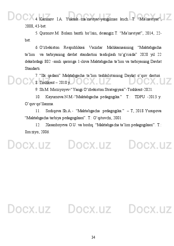 4. Karimov   I.A.   Yuksak   ma’naviyat-yengilmas   kuch.   T.   “Ma’naviyat”,
2008, 43-bet. 
5. Quronov.M.   Bolam   baxtli   bo‘lsin,   desangiz.T.   “Ma’naviyat”,   2014,   22-
bet.
6. O‘zbekiston     Respublikasi     Vazirlar     Mahkamasining     “Maktabgacha
ta’lim     va   tarbiyaning   davlat   standartini   tasdiqlash   to‘g‘risida”   2020   yil   22
dekabrdagi 802 -sonli  qaroriga 1-ilova Maktabgacha ta’lim  va tarbiyaning Davlat
Standarti.
7. “Ilk  qadam”  Maktabgacha  ta’lim  tashkilotsining  Davlat  o‘quv  dasturi
8. Toshkent – 2018 y. 
9. Sh.M. Mirziyoyev-“Yangi O‘zbekiston Strategiyasi”-Toshkent-2021. 
10. Kayumova.N.M.-“Maktabgacha   pedagogika.”     T.:     TDPU   -2013   y.
O‘quv qo‘llanma. 
11. Sodiqova Sh.A.-   “Maktabgacha   pedagogika.”   – T, 2018 Yusupova
“Maktabgacha tarbiya pedagogikasi”. T.: O‘qituvchi, 2001.
12. Xasanboyeva O.U. va boshq. “Maktabgacha ta’lim pedagogikasi”. T.:
Ilm ziyo, 2006.
34 