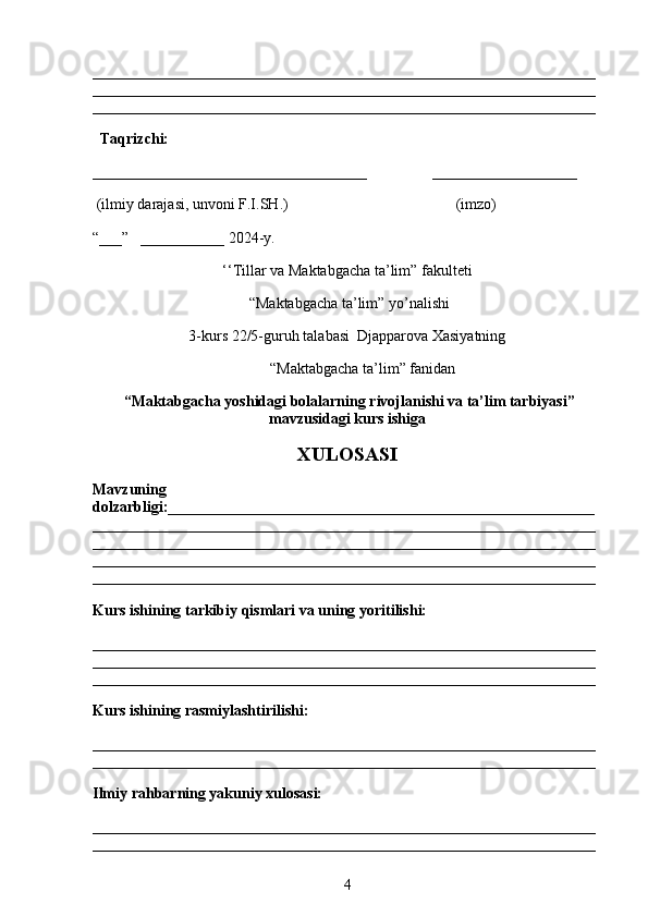 __________________________________________________________________
__________________________________________________________________
__________________________________________________________________
   Taqrizchi:  
____________________________________                 ___________________
 (ilmiy darajasi, unvoni F.I.SH.)                                            (imzo)
“___”   ___________ 2024-y.
‘‘Tillar va Maktabgacha ta’lim” fakulteti 
 “Maktabgacha ta’lim” y о ’nalishi  
3-kurs 22/5-guruh talabasi  Djapparova Xasiyatning
“Maktabgacha ta’lim” fanidan
 “Maktabgacha yoshidagi bolalarning rivojlanishi va ta’lim tarbiyasi”
mavzusidagi kurs ishiga
XULOSASI
Mavzuning
dolzarbligi:________________________________________________________
__________________________________________________________________
__________________________________________________________________
__________________________________________________________________
__________________________________________________________________
Kurs ishining tarkibiy qismlari va uning yoritilishi:
__________________________________________________________________
__________________________________________________________________
__________________________________________________________________
Kurs ishining rasmiylashtirilishi:
__________________________________________________________________
__________________________________________________________________
Ilmiy rahbarning yakuniy xulosasi:
__________________________________________________________________
__________________________________________________________________
4 