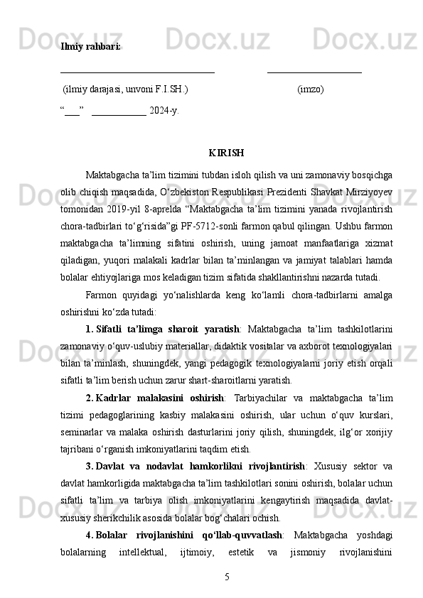 Ilmiy rahbari:  
_______________________________                     ___________________
 (ilmiy darajasi, unvoni F.I.SH.)                                            (imzo)
“___”   ___________ 2024-y. 
KIRISH
Maktabgacha ta’lim tizimini tubdan isloh qilish va uni zamonaviy bosqichga
olib chiqish maqsadida, O‘zbekiston Respublikasi  Prezidenti Shavkat  Mirziyoyev
tomonidan   2019-yil   8-aprelda   “Maktabgacha   ta’lim   tizimini   yanada   rivojlantirish
chora-tadbirlari to‘g‘risida”gi PF-5712-sonli farmon qabul qilingan. Ushbu farmon
maktabgacha   ta’limning   sifatini   oshirish,   uning   jamoat   manfaatlariga   xizmat
qiladigan,   yuqori   malakali   kadrlar   bilan   ta’minlangan   va   jamiyat   talablari   hamda
bolalar ehtiyojlariga mos keladigan tizim sifatida shakllantirishni nazarda tutadi.
Farmon   quyidagi   yo‘nalishlarda   keng   ko‘lamli   chora-tadbirlarni   amalga
oshirishni ko‘zda tutadi:
1. Sifatli   ta’limga   sharoit   yaratish :   Maktabgacha   ta’lim   tashkilotlarini
zamonaviy o‘quv-uslubiy materiallar, didaktik vositalar va axborot texnologiyalari
bilan   ta’minlash,   shuningdek,   yangi   pedagogik   texnologiyalarni   joriy   etish   orqali
sifatli ta’lim berish uchun zarur shart-sharoitlarni yaratish.
2. Kadrlar   malakasini   oshirish :   Tarbiyachilar   va   maktabgacha   ta’lim
tizimi   pedagoglarining   kasbiy   malakasini   oshirish,   ular   uchun   o‘quv   kurslari,
seminarlar   va   malaka   oshirish   dasturlarini   joriy   qilish,   shuningdek,   ilg‘or   xorijiy
tajribani o‘rganish imkoniyatlarini taqdim etish.
3. Davlat   va   nodavlat   hamkorlikni   rivojlantirish :   Xususiy   sektor   va
davlat hamkorligida maktabgacha ta’lim tashkilotlari sonini oshirish, bolalar uchun
sifatli   ta’lim   va   tarbiya   olish   imkoniyatlarini   kengaytirish   maqsadida   davlat-
xususiy sherikchilik asosida bolalar bog‘chalari ochish.
4. Bolalar   rivojlanishini   qo‘llab-quvvatlash :   Maktabgacha   yoshdagi
bolalarning   intellektual,   ijtimoiy,   estetik   va   jismoniy   rivojlanishini
5 