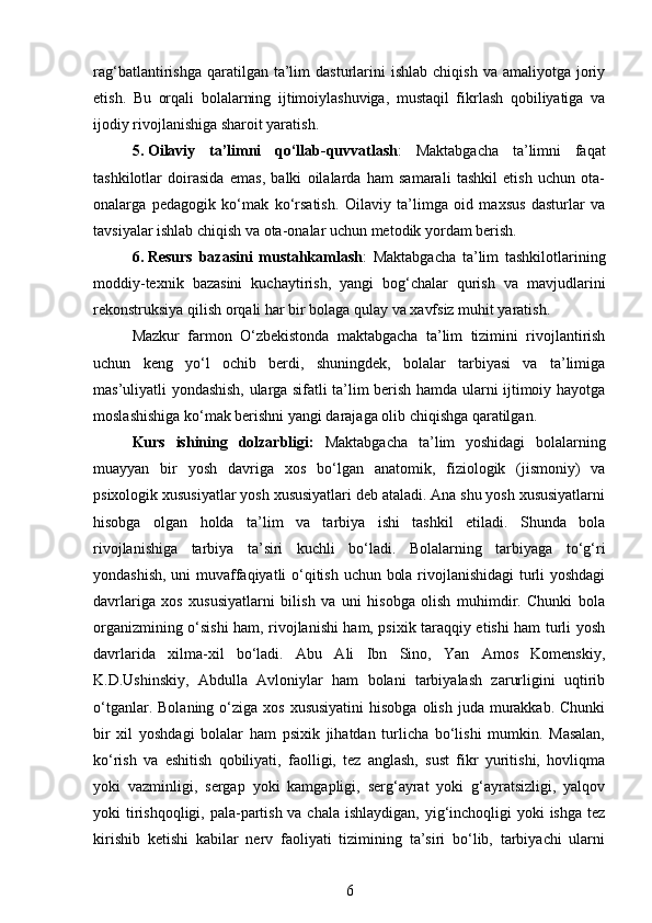 rag‘batlantirishga  qaratilgan  ta’lim   dasturlarini  ishlab   chiqish  va  amaliyotga   joriy
etish.   Bu   orqali   bolalarning   ijtimoiylashuviga,   mustaqil   fikrlash   qobiliyatiga   va
ijodiy rivojlanishiga sharoit yaratish.
5. Oilaviy   ta’limni   qo‘llab-quvvatlash :   Maktabgacha   ta’limni   faqat
tashkilotlar   doirasida   emas,   balki   oilalarda   ham   samarali   tashkil   etish   uchun   ota-
onalarga   pedagogik   ko‘mak   ko‘rsatish.   Oilaviy   ta’limga   oid   maxsus   dasturlar   va
tavsiyalar ishlab chiqish va ota-onalar uchun metodik yordam berish.
6. Resurs   bazasini   mustahkamlash :   Maktabgacha   ta’lim   tashkilotlarining
moddiy-texnik   bazasini   kuchaytirish,   yangi   bog‘chalar   qurish   va   mavjudlarini
rekonstruksiya qilish orqali har bir bolaga qulay va xavfsiz muhit yaratish.
Mazkur   farmon   O‘zbekistonda   maktabgacha   ta’lim   tizimini   rivojlantirish
uchun   keng   yo‘l   ochib   berdi,   shuningdek,   bolalar   tarbiyasi   va   ta’limiga
mas’uliyatli yondashish, ularga sifatli ta’lim berish hamda ularni ijtimoiy hayotga
moslashishiga ko‘mak berishni yangi darajaga olib chiqishga qaratilgan.
Kurs   ishining   dolzarbligi:   Maktabgacha   ta’lim   yoshidagi   bolalarning
muayyan   bir   yosh   davriga   xos   bo‘lgan   anatomik,   fiziologik   (jismoniy)   va
psixologik xususiyatlar yosh xususiyatlari deb ataladi. Ana shu yosh xususiyatlarni
hisobga   olgan   holda   ta’lim   va   tarbiya   ishi   tashkil   etiladi.   Shunda   bola
rivojlanishiga   tarbiya   ta’siri   kuchli   bo‘ladi.   Bolalarning   tarbiyaga   to‘g‘ri
yondashish, uni muvaffaqiyatli o‘qitish uchun bola rivojlanishidagi  turli yoshdagi
davrlariga   xos   xususiyatlarni   bilish   va   uni   hisobga   olish   muhimdir.   Chunki   bola
organizmining o‘sishi ham, rivojlanishi ham, psixik taraqqiy etishi ham turli yosh
davrlarida   xilma-xil   bo‘ladi.   Abu   Ali   Ibn   Sino,   Yan   Amos   Komenskiy,
K.D.Ushinskiy,   Abdulla   Avloniylar   ham   bolani   tarbiyalash   zarurligini   uqtirib
o‘tganlar.  Bolaning  o‘ziga  xos  xususiyatini  hisobga  olish  juda  murakkab.  Chunki
bir   xil   yoshdagi   bolalar   ham   psixik   jihatdan   turlicha   bo‘lishi   mumkin.   Masalan,
ko‘rish   va   eshitish   qobiliyati,   faolligi,   tez   anglash,   sust   fikr   yuritishi,   hovliqma
yoki   vazminligi,   sergap   yoki   kamgapligi,   serg‘ayrat   yoki   g‘ayratsizligi,   yalqov
yoki tirishqoqligi, pala-partish va chala ishlaydigan, yig‘inchoqligi yoki  ishga tez
kirishib   ketishi   kabilar   nerv   faoliyati   tizimining   ta’siri   bo‘lib,   tarbiyachi   ularni
6 