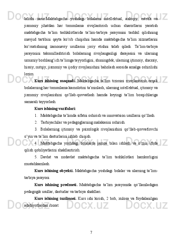 bilishi   zarur. Maktabgacha   yoshdagi   bolalarni   intellektual,   axloqiy,   estetik   va
jismoniy   jihatdan   har   tomonlama   rivojlantirish   uchun   sharoitlarni   yaratish
maktabgacha   ta’lim   tashkilotlarida   ta’lim-tarbiya   jarayonini   tashkil   qilishning
mavjud   tartibini   qayta   ko‘rib   chiqishni   hamda   maktabgacha   ta’lim   xizmatlarini
ko‘rsatishning   zamonaviy   usullarini   joriy   etishni   talab   qiladi.   Ta’lim-tarbiya
jarayonini   takomillashtirish   bolalarning   rivojlanganligi   darajasini   va   ularning
umumiy boshlang‘ich ta’limga tayyorligini, shuningdek, ularning ijtimoiy, shaxsiy,
hissiy, nutqiy, jismoniy va ijodiy rivojlanishini baholash asosida amalga oshirilishi
lozim. 
Kurs   ishining   maqsadi.   Maktabgacha   ta’lim   tizimini   rivojlantirish   orqali
bolalarning har tomonlama kamolotini ta’minlash, ularning intellektual, ijtimoiy va
jismoniy   rivojlanishini   qo‘llab-quvvatlash   hamda   keyingi   ta’lim   bosqichlariga
samarali tayyorlash.
Kurs ishining v azifalar i:
1. Maktabgacha ta’limda sifatni oshirish va innovatsion usullarni qo‘llash.
2. Tarbiyachilar va pedagoglarning malakasini oshirish.
3. Bolalarning   ijtimoiy   va   psixologik   rivojlanishini   qo‘llab-quvvatlovchi
o‘yin va ta’lim dasturlarini ishlab chiqish.
4. Maktabgacha   yoshdagi   bolalarda   jamoa   bilan   ishlash   va   o‘zini   ifoda
qilish qobiliyatlarini shakllantirish.
5. Davlat   va   nodavlat   maktabgacha   ta’lim   tashkilotlari   hamkorligini
mustahkamlash.
Kurs   ishining   o byekti .   Maktabgacha   yoshdagi   bolalar   va   ularning   ta’lim-
tarbiya jarayoni.
Kurs   ishining   p redmeti .   Maktabgacha   ta’lim   jarayonida   qo‘llaniladigan
pedagogik usullar, dasturlar va tarbiya shakllari.
Kurs   ishining   t uzilma si.   Kurs   ishi   kirish,   2   bob,   xulosa   va   foydalanilgan
adabiyotlardan iborat.
7 