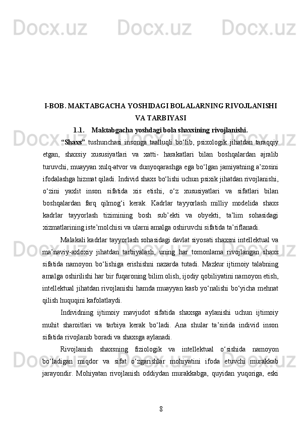 I- B О B .   MAKTABGACHA YOSHIDAGI BOLALARNING RIVOJLANISHI
VA TARBIYASI
1.1. Maktabgacha yoshdagi bola shaxsining rivojlanishi.
“Shaxs”   tushunchasi   insonga   taalluqli   bo‘lib,   psixologik   jihatdan   taraqqiy
etgan,   shaxsiy   xususiyatlari   va   xatti-   harakatlari   bilan   boshqalardan   ajralib
turuvchi, muayyan xulq-atvor va dunyoqarashga ega bo‘lgan jamiyatning a’zosini
ifodalashga hizmat qiladi. Individ shaxs bo‘lishi uchun psixik jihatdan rivojlanishi,
o‘zini   yaxlit   inson   sifatida   xis   etishi,   o‘z   xususiyatlari   va   sifatlari   bilan
boshqalardan   farq   qilmog‘i   kerak.   Kadrlar   tayyorlash   milliy   modelida   shaxs
kadrlar   tayyorlash   tizimining   bosh   sub’ekti   va   obyekti,   ta’lim   sohasidagi
xizmatlarining iste’molchisi va ularni amalga oshiruvchi sifatida ta’riflanadi.  
Malakali kadrlar tayyorlash sohasidagi davlat siyosati shaxsni intellektual va
ma’naviy-axloxiy   jihatdan   tarbiyalash,   uning   har   tomonlama   rivojlangan   shaxs
sifatida   namoyon   bo‘lishiga   erishishni   nazarda   tutadi.   Mazkur   ijtimoiy   talabning
amalga oshirilishi har bir fuqaroning bilim olish, ijodiy qobiliyatini namoyon etish,
intellektual jihatdan rivojlanishi hamda muayyan kasb yo‘nalishi bo‘yicha mehnat
qilish huquqini kafolatlaydi.  
Individning   ijtimoiy   mavjudot   sifatida   shaxsga   aylanishi   uchun   ijtimoiy
muhit   sharoitlari   va   tarbiya   kerak   bo‘ladi.   Ana   shular   ta’sirida   individ   inson
sifatida rivojlanib boradi va shaxsga aylanadi.  
Rivojlanish   shaxsning   fiziologik   va   intellektual   o‘sishida   namoyon
bo‘ladigan   miqdor   va   sifat   o‘zgarishlar   mohiyatini   ifoda   etuvchi   murakkab
jarayondir.   Mohiyatan   rivojlanish   oddiydan   murakkabga,   quyidan   yuqoriga,   eski
8 