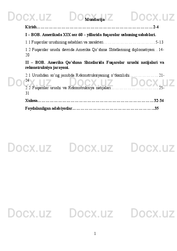 Mundarija
Kirish…………………………………………………………………………2-4
I – BOB. Amerikada XIX asr 60 – yillarida fuqarolar ushuning sabablari.
1.1 Fuqarolar urushining sabablari va xarakteri………………………………..5-13
1.2   Fuqarolar   urushi   davrida   Amerika   Qo’shma   Shtatlarining   diplomatiyasi…14-
20
II   –   BOB.   Amerika   Qo’shma   Shtatlarida   Fuqarolar   urushi   natijalari   va
rekonstruksiya jarayoni. 
2.1   Urushdan   so’ng   janubda   Rekonstruksiyaning   о ‘tkazilishi…………………21-
24
2.2   Fuqarolar   urushi   va   Rekonstruksiya   natijalari……………………………..25-
31
Xulosa…………………………………………………………………………32-34
Foydalanilgan adabiyotlar…………………………………………………...35
1 