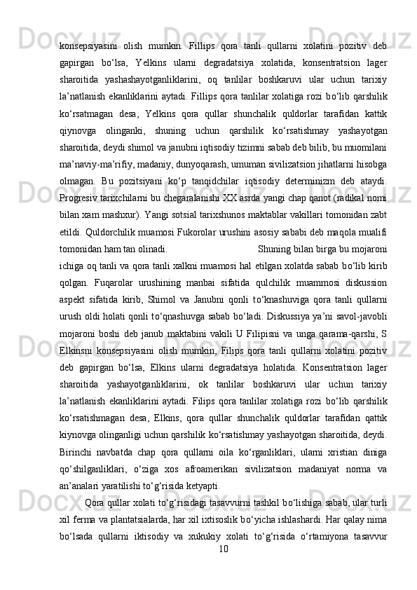 konsepsiyasini   olish   mumkin.   Fillips   qora   tanli   qullarni   xolatini   pozitiv   deb
gapirgan   b о ‘lsa,   Yelkins   ularni   degradatsiya   xolatida,   konsentratsion   lager
sharoitida   yashashayotganliklarini,   oq   tanlilar   boshkaruvi   ular   uchun   tarixiy
la’natlanish  ekanliklarini  aytadi. Fillips  qora  tanlilar  xolatiga rozi  b о ‘lib qarshilik
k о ‘rsatmagan   desa,   Yelkins   qora   qullar   shunchalik   quldorlar   tarafidan   kattik
qiynovga   olinganki,   shuning   uchun   qarshilik   k о ‘rsatishmay   yashayotgan
sharoitida, deydi shimol va janubni iqtisodiy tizimni sabab deb bilib, bu muomilani
ma’naviy-ma’rifiy, madaniy, dunyoqarash, umuman sivilizatsion jihatlarni hisobga
olmagan.   Bu   pozitsiyani   k о ‘p   tanqidchilar   iqtisodiy   determinizm   deb   ataydi.
Progresiv tarixchilarni bu chegaralanishi XX asrda yangi chap qanot (radikal nomi
bilan xam mashxur). Yangi sotsial tarixshunos maktablar vakillari tomonidan zabt
etildi. Quldorchilik muamosi Fukorolar urushini asosiy sababi deb maqola mualifi
tomonidan ham tan olinadi.  Shuning bilan birga bu mojaroni
ichiga oq tanli va qora tanli xalkni muamosi hal etilgan xolatda sabab b о ‘lib kirib
qolgan.   Fuqarolar   urushining   manbai   sifatida   qulchilik   muammosi   diskussion
aspekt   sifatida   kirib,   Shimol   va   Janubni   qonli   t о ‘knashuviga   qora   tanli   qullarni
urush oldi holati qonli t о ‘qnashuvga sabab b о ‘ladi. Diskussiya ya’ni savol-javobli
mojaroni   boshi   deb   janub   maktabini   vakili   U   Filipisni   va   unga   qarama-qarshi,   S
Elkinsni   konsepsiyasini   olish   mumkin,   Filips   qora   tanli   qullarni   xolatini   pozitiv
deb   gapirgan   b о ‘lsa,   Elkins   ularni   degradatsiya   holatida.   Konsentratsion   lager
sharoitida   yashayotganliklarini,   ok   tanlilar   boshkaruvi   ular   uchun   tarixiy
la’natlanish   ekanliklarini   aytadi.   Filips   qora   tanlilar   xolatiga   rozi   b о ‘lib   qarshilik
k о ‘rsatishmagan   desa,   Elkins,   qora   qullar   shunchalik   quldorlar   tarafidan   qattik
kiynovga olinganligi uchun qarshilik k о ‘rsatishmay yashayotgan sharoitida, deydi.
Birinchi   navbatda   chap   qora   qullarni   oila   k о ‘rganliklari,   ularni   xristian   diniga
q о ‘shilganliklari,   о ‘ziga   xos   afroamerikan   sivilizatsion   madaniyat   norma   va
an’analari yaratilishi t о ‘g‘risida ketyapti. 
Qora qullar xolati t о ‘g‘risidagi tasavvurni tashkil b о ‘lishiga sabab, ular turli
xil ferma va plantatsialarda, har xil ixtisoslik b о ‘yicha ishlashardi. Har qalay nima
b о ‘lsada   qullarni   iktisodiy   va   xukukiy   xolati   t о ‘g‘risida   о ‘rtamiyona   tasavvur
10 