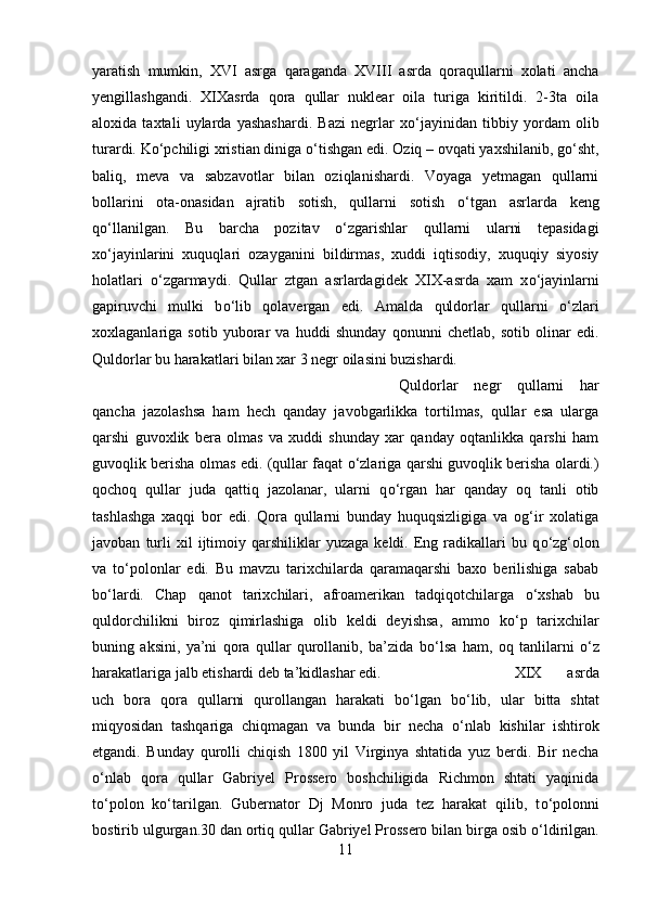 yaratish   mumkin,   XVI   asrga   qaraganda   XVIII   asrda   qoraqullarni   xolati   ancha
yengillashgandi.   XIXasrda   qora   qullar   nuklear   oila   turiga   kiritildi.   2-3ta   oila
aloxida   taxtali   uylarda   yashashardi.   Bazi   negrlar   x о ‘jayinidan   tibbiy   yordam   olib
turardi. K о ‘pchiligi xristian diniga  о ‘tishgan edi. Oziq – ovqati yaxshilanib, g о ‘sht,
baliq,   meva   va   sabzavotlar   bilan   oziqlanishardi.   Voyaga   yetmagan   qullarni
bollarini   ota-onasidan   ajratib   sotish,   qullarni   sotish   о ‘tgan   asrlarda   keng
q о ‘llanilgan.   Bu   barcha   pozitav   о ‘zgarishlar   qullarni   ularni   tepasidagi
x о ‘jayinlarini   xuquqlari   ozayganini   bildirmas,   xuddi   iqtisodiy,   xuquqiy   siyosiy
holatlari   о ‘zgarmaydi.   Qullar   ztgan   asrlardagidek   XIX-asrda   xam   x о ‘jayinlarni
gapiruvchi   mulki   b о ‘lib   qolavergan   edi.   Amalda   quldorlar   qullarni   о ‘zlari
xoxlaganlariga   sotib   yuborar   va   huddi   shunday   qonunni   chetlab,   sotib   olinar   edi.
Quldorlar bu harakatlari bilan xar 3 negr oilasini buzishardi. 
Quldorlar   negr   qullarni   har
qancha   jazolashsa   ham   hech   qanday   javobgarlikka   tortilmas,   qullar   esa   ularga
qarshi   guvoxlik   bera   olmas   va   xuddi   shunday   xar   qanday   oqtanlikka   qarshi   ham
guvoqlik berisha olmas edi. (qullar faqat   о ‘zlariga qarshi guvoqlik berisha olardi.)
qochoq   qullar   juda   qattiq   jazolanar,   ularni   q о ‘rgan   har   qanday   oq   tanli   otib
tashlashga   xaqqi   bor   edi.   Qora   qullarni   bunday   huquqsizligiga   va   og‘ir   xolatiga
javoban   turli   xil   ijtimoiy   qarshiliklar   yuzaga   keldi.  Eng  radikallari   bu   q о ‘zg‘olon
va   t о ‘polonlar   edi.   Bu   mavzu   tarixchilarda   qaramaqarshi   baxo   berilishiga   sabab
b о ‘lardi.   Chap   qanot   tarixchilari,   afroamerikan   tadqiqotchilarga   о ‘xshab   bu
quldorchilikni   biroz   qimirlashiga   olib   keldi   deyishsa,   ammo   k о ‘p   tarixchilar
buning   aksini,   ya’ni   qora   qullar   qurollanib,   ba’zida   b о ‘lsa   ham,   oq   tanlilarni   о ‘z
harakatlariga jalb etishardi deb ta’kidlashar edi.  XIX   asrda
uch   bora   qora   qullarni   qurollangan   harakati   b о ‘lgan   b о ‘lib,   ular   bitta   shtat
miqyosidan   tashqariga   chiqmagan   va   bunda   bir   necha   о ‘nlab   kishilar   ishtirok
etgandi.   Bunday   qurolli   chiqish   1800   yil   Virginya   shtatida   yuz   berdi.   Bir   necha
о ‘nlab   qora   qullar   Gabriyel   Prossero   boshchiligida   Richmon   shtati   yaqinida
t о ‘polon   k о ‘tarilgan.   Gubernator   Dj   Monro   juda   tez   harakat   qilib,   t о ‘polonni
bostirib ulgurgan.30 dan ortiq qullar Gabriyel Prossero bilan birga osib  о ‘ldirilgan.
11 