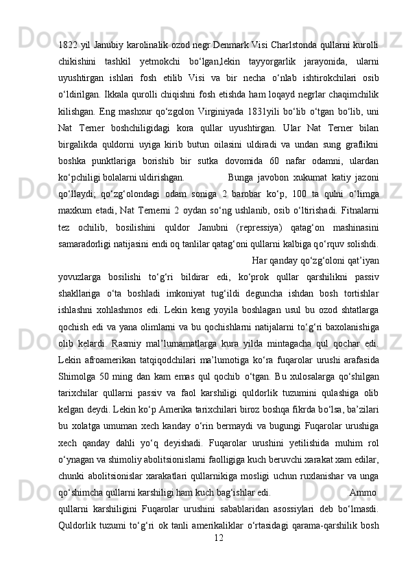 1822 yil Janubiy karolinalik ozod negr Denmark Visi Charlstonda qullarni kurolli
chikishini   tashkil   yetmokchi   b о ‘lgan,lekin   tayyorgarlik   jarayonida,   ularni
uyushtirgan   ishlari   fosh   etilib   Visi   va   bir   necha   о ‘nlab   ishtirokchilari   osib
о ‘ldirilgan. Ikkala qurolli chiqishni  fosh etishda ham loqayd negrlar chaqimchilik
kilishgan.   Eng   mashxur   q о ‘zgolon   Virginiyada   1831yili   b о ‘lib   о ‘tgan   b о ‘lib,   uni
Nat   Terner   boshchiligidagi   kora   qullar   uyushtirgan.   Ular   Nat   Terner   bilan
birgalikda   quldorni   uyiga   kirib   butun   oilasini   uldiradi   va   undan   sung   graflikni
boshka   punktlariga   borishib   bir   sutka   dovomida   60   nafar   odamni,   ulardan
k о ‘pchiligi bolalarni uldirishgan.  Bunga   javobon   xukumat   katiy   jazoni
q о ‘llaydi;   q о ‘zg‘olondagi   odam   soniga   2   barobar   k о ‘p,   100   ta   qulni   о ‘limga
maxkum   etadi,   Nat   Ternerni   2   oydan   s о ‘ng   ushlanib,   osib   о ‘ltirishadi.   Fitnalarni
tez   ochilib,   bosilishini   quldor   Janubni   (repressiya)   qatag‘on   mashinasini
samaradorligi natijasini endi oq tanlilar qatag‘oni qullarni kalbiga q о ‘rquv solishdi.
Har qanday q о ‘zg‘oloni qat’iyan
yovuzlarga   bosilishi   t о ‘g‘ri   bildirar   edi,   k о ‘prok   qullar   qarshilikni   passiv
shakllariga   о ‘ta   boshladi   imkoniyat   tug‘ildi   deguncha   ishdan   bosh   tortishlar
ishlashni   xohlashmos   edi.   Lekin   keng   yoyila   boshlagan   usul   bu   ozod   shtatlarga
qochish edi  va  yana olimlarni  va bu qochishlarni  natijalarni  t о ‘g‘ri  baxolanishiga
olib   kelardi.   Rasmiy   mal’lumamatlarga   kura   yilda   mintagacha   qul   qochar   edi.
Lekin   afroamerikan   tatqiqodchilari   ma’lumotiga   k о ‘ra   fuqarolar   urushi   arafasida
Shimolga   50   ming   dan   kam   emas   qul   qochib   о ‘tgan.   Bu   xulosalarga   q о ‘shilgan
tarixchilar   qullarni   passiv   va   faol   karshiligi   quldorlik   tuzumini   qulashiga   olib
kelgan deydi. Lekin k о ‘p Amerika tarixchilari biroz boshqa fikrda b о ‘lsa, ba’zilari
bu   xolatga   umuman   xech   kanday   о ‘rin   bermaydi   va   bugungi   Fuqarolar   urushiga
xech   qanday   dahli   y о ‘q   deyishadi.   Fuqarolar   urushini   yetilishida   muhim   rol
о ‘ynagan va shimoliy abolitsionislarni faolligiga kuch beruvchi xarakat xam edilar,
chunki   abolitsionislar   xarakatlari   qullarnikiga   mosligi   uchun   ruxlanishar   va   unga
q о ‘shimcha qullarni karshiligi ham kuch bag‘ishlar edi.  Ammo
qullarni   karshiligini   Fuqarolar   urushini   sabablaridan   asossiylari   deb   b о ‘lmasdi.
Quldorlik   tuzumi   t о ‘g‘ri   ok   tanli   amerikaliklar   о ‘rtasidagi   qarama-qarshilik   bosh
12 